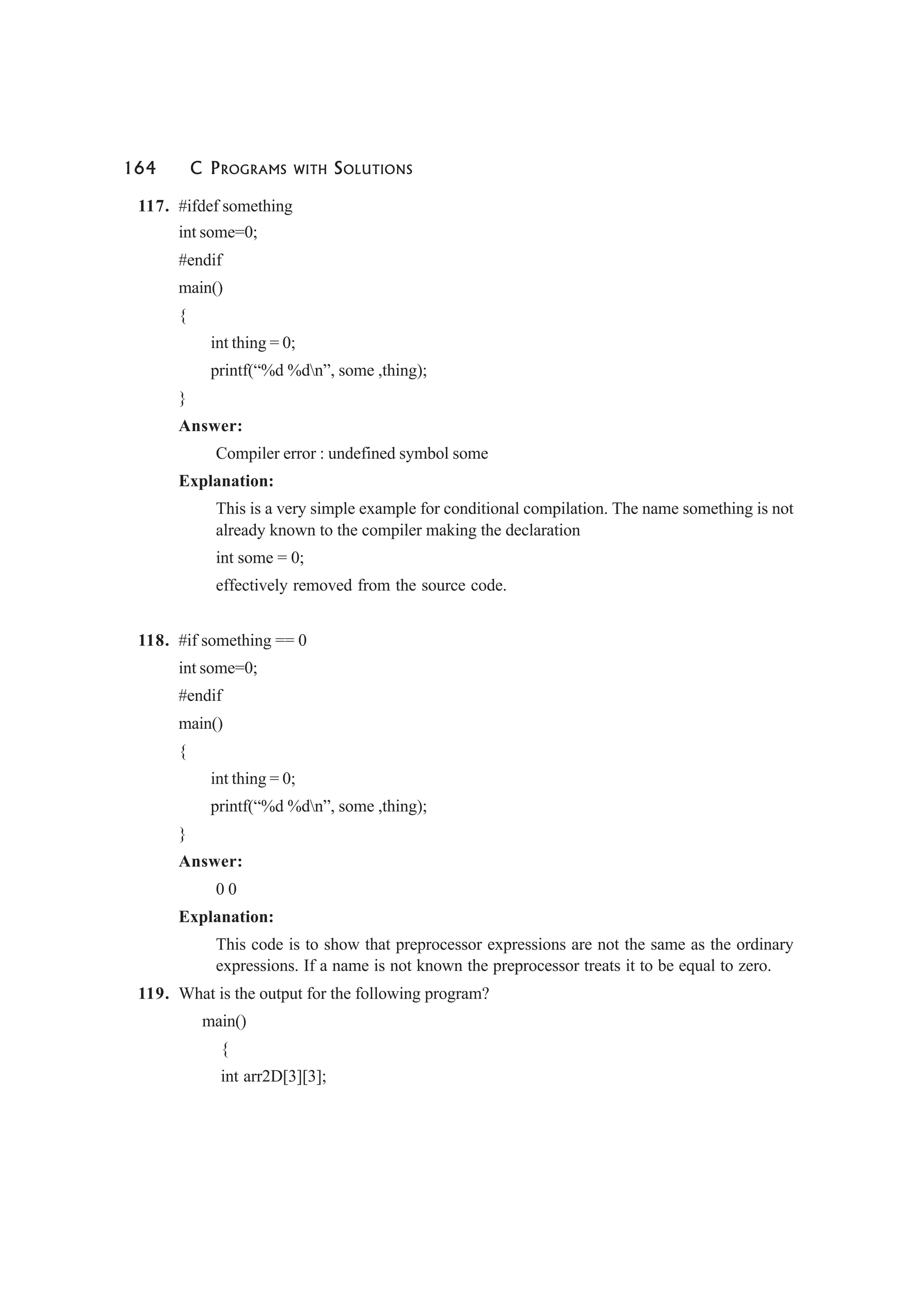 164 C PROGRAMS WITH SOLUTIONS
117. #ifdef something
int some=0;
#endif
main()
{
int thing = 0;
printf(“%d %dn”, some ,thing);
}
Answer:
Compiler error : undefined symbol some
Explanation:
This is a very simple example for conditional compilation. The name something is not
already known to the compiler making the declaration
int some = 0;
effectively removed from the source code.
118. #if something == 0
int some=0;
#endif
main()
{
int thing = 0;
printf(“%d %dn”, some ,thing);
}
Answer:
0 0
Explanation:
This code is to show that preprocessor expressions are not the same as the ordinary
expressions. If a name is not known the preprocessor treats it to be equal to zero.
119. What is the output for the following program?
main()
{
int arr2D[3][3];
 