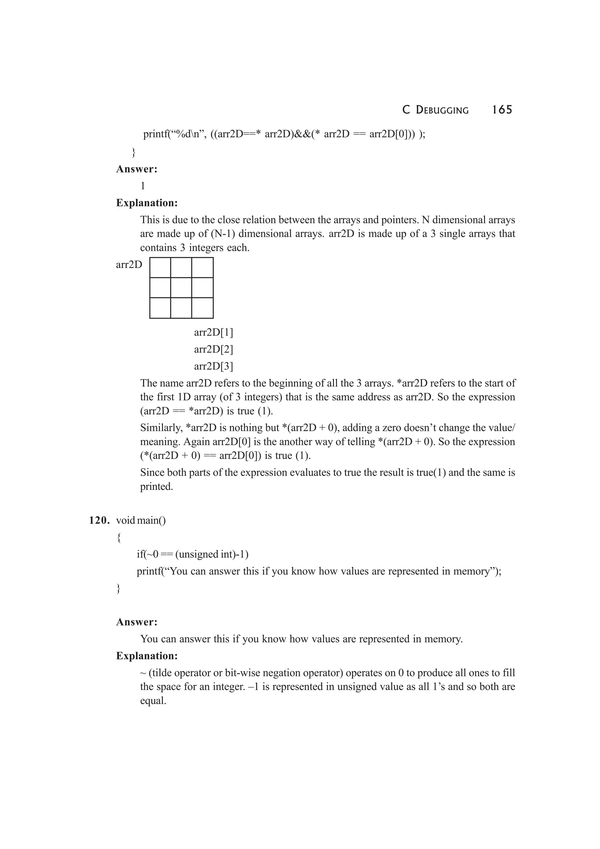 C DEBUGGING 165
printf(“%dn”, ((arr2D==* arr2D)&&(* arr2D == arr2D[0])) );
}
Answer:
1
Explanation:
This is due to the close relation between the arrays and pointers. N dimensional arrays
are made up of (N-1) dimensional arrays. arr2D is made up of a 3 single arrays that
contains 3 integers each.
arr2D
arr2D[1]
arr2D[2]
arr2D[3]
The name arr2D refers to the beginning of all the 3 arrays. *arr2D refers to the start of
the first 1D array (of 3 integers) that is the same address as arr2D. So the expression
(arr2D == *arr2D) is true (1).
Similarly, *arr2D is nothing but *(arr2D + 0), adding a zero doesn’t change the value/
meaning. Again arr2D[0] is the another way of telling *(arr2D + 0). So the expression
(*(arr2D + 0) == arr2D[0]) is true (1).
Since both parts of the expression evaluates to true the result is true(1) and the same is
printed.
120. void main()
{
if(~0 == (unsigned int)-1)
printf(“You can answer this if you know how values are represented in memory”);
}
Answer:
You can answer this if you know how values are represented in memory.
Explanation:
~ (tilde operator or bit-wise negation operator) operates on 0 to produce all ones to fill
the space for an integer. –1 is represented in unsigned value as all 1’s and so both are
equal.
 