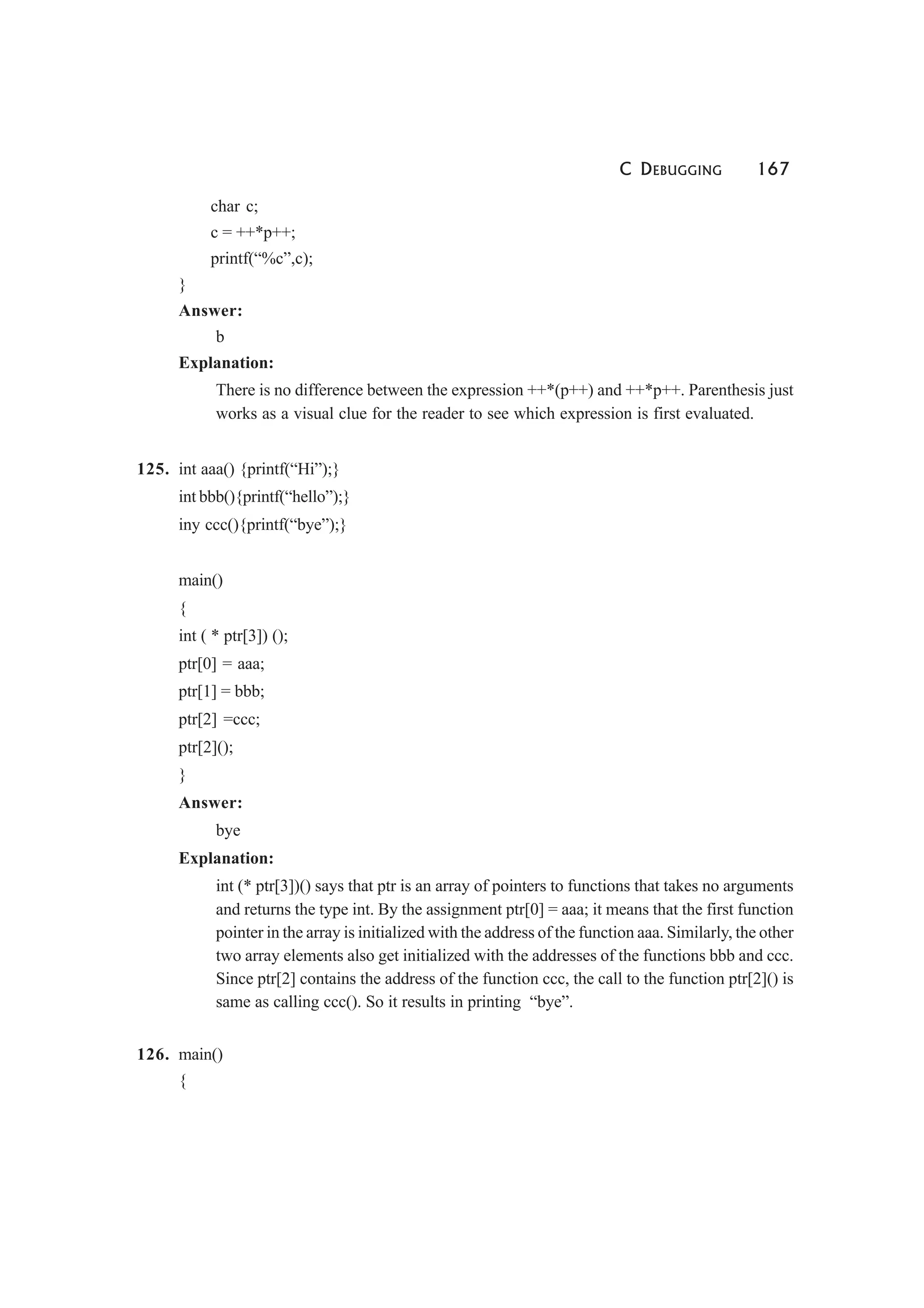 C DEBUGGING 167
char c;
c = ++*p++;
printf(“%c”,c);
}
Answer:
b
Explanation:
There is no difference between the expression ++*(p++) and ++*p++. Parenthesis just
works as a visual clue for the reader to see which expression is first evaluated.
125. int aaa() {printf(“Hi”);}
int bbb(){printf(“hello”);}
iny ccc(){printf(“bye”);}
main()
{
int ( * ptr[3]) ();
ptr[0] = aaa;
ptr[1] = bbb;
ptr[2] =ccc;
ptr[2]();
}
Answer:
bye
Explanation:
int (* ptr[3])() says that ptr is an array of pointers to functions that takes no arguments
and returns the type int. By the assignment ptr[0] = aaa; it means that the first function
pointer in the array is initialized with the address of the function aaa. Similarly, the other
two array elements also get initialized with the addresses of the functions bbb and ccc.
Since ptr[2] contains the address of the function ccc, the call to the function ptr[2]() is
same as calling ccc(). So it results in printing “bye”.
126. main()
{
 