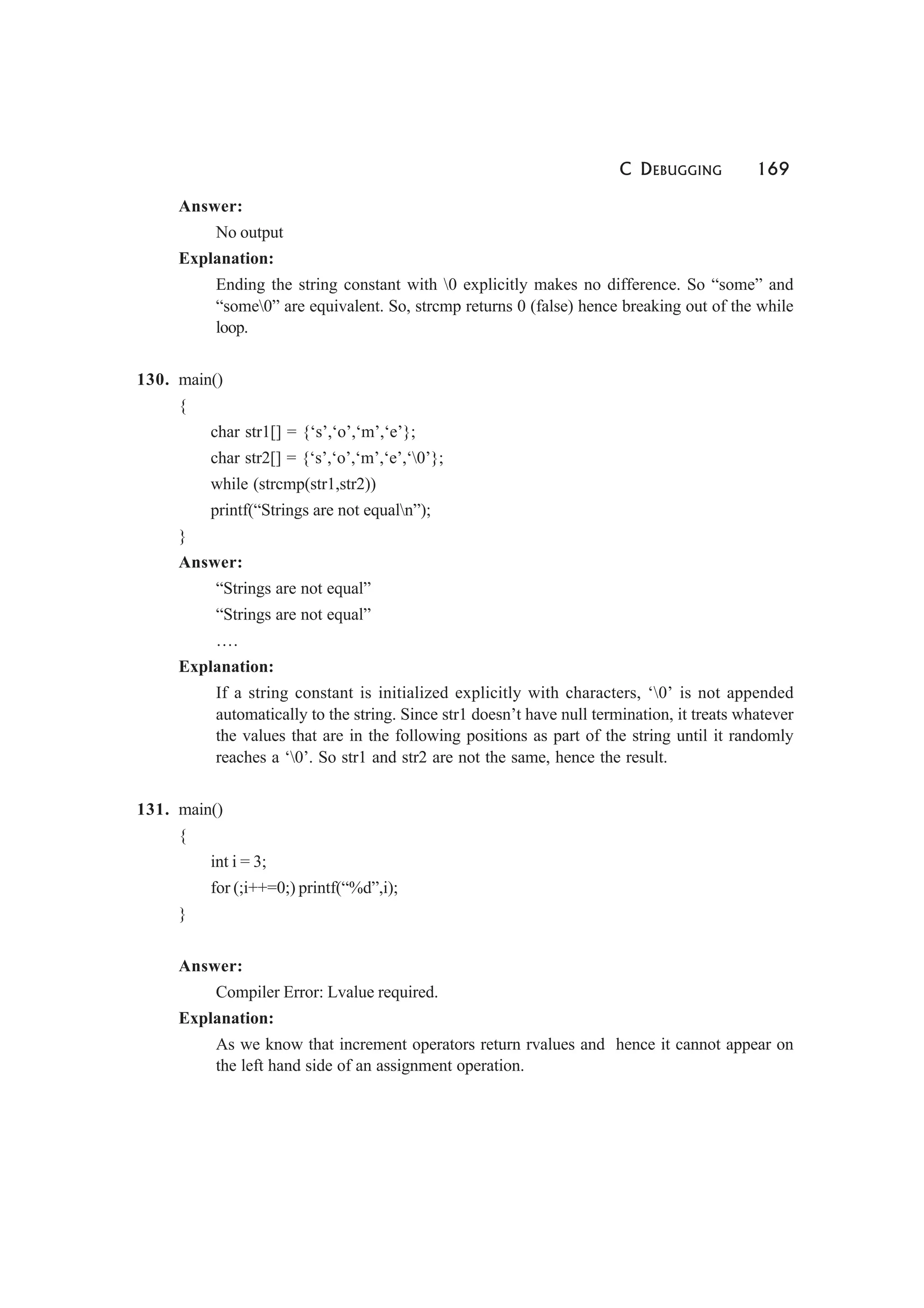 C DEBUGGING 169
Answer:
No output
Explanation:
Ending the string constant with 0 explicitly makes no difference. So “some” and
“some0” are equivalent. So, strcmp returns 0 (false) hence breaking out of the while
loop.
130. main()
{
char str1[] = {‘s’,‘o’,‘m’,‘e’};
char str2[] = {‘s’,‘o’,‘m’,‘e’,‘0’};
while (strcmp(str1,str2))
printf(“Strings are not equaln”);
}
Answer:
“Strings are not equal”
“Strings are not equal”
….
Explanation:
If a string constant is initialized explicitly with characters, ‘0’ is not appended
automatically to the string. Since str1 doesn’t have null termination, it treats whatever
the values that are in the following positions as part of the string until it randomly
reaches a ‘0’. So str1 and str2 are not the same, hence the result.
131. main()
{
int i = 3;
for (;i++=0;) printf(“%d”,i);
}
Answer:
Compiler Error: Lvalue required.
Explanation:
As we know that increment operators return rvalues and hence it cannot appear on
the left hand side of an assignment operation.
 