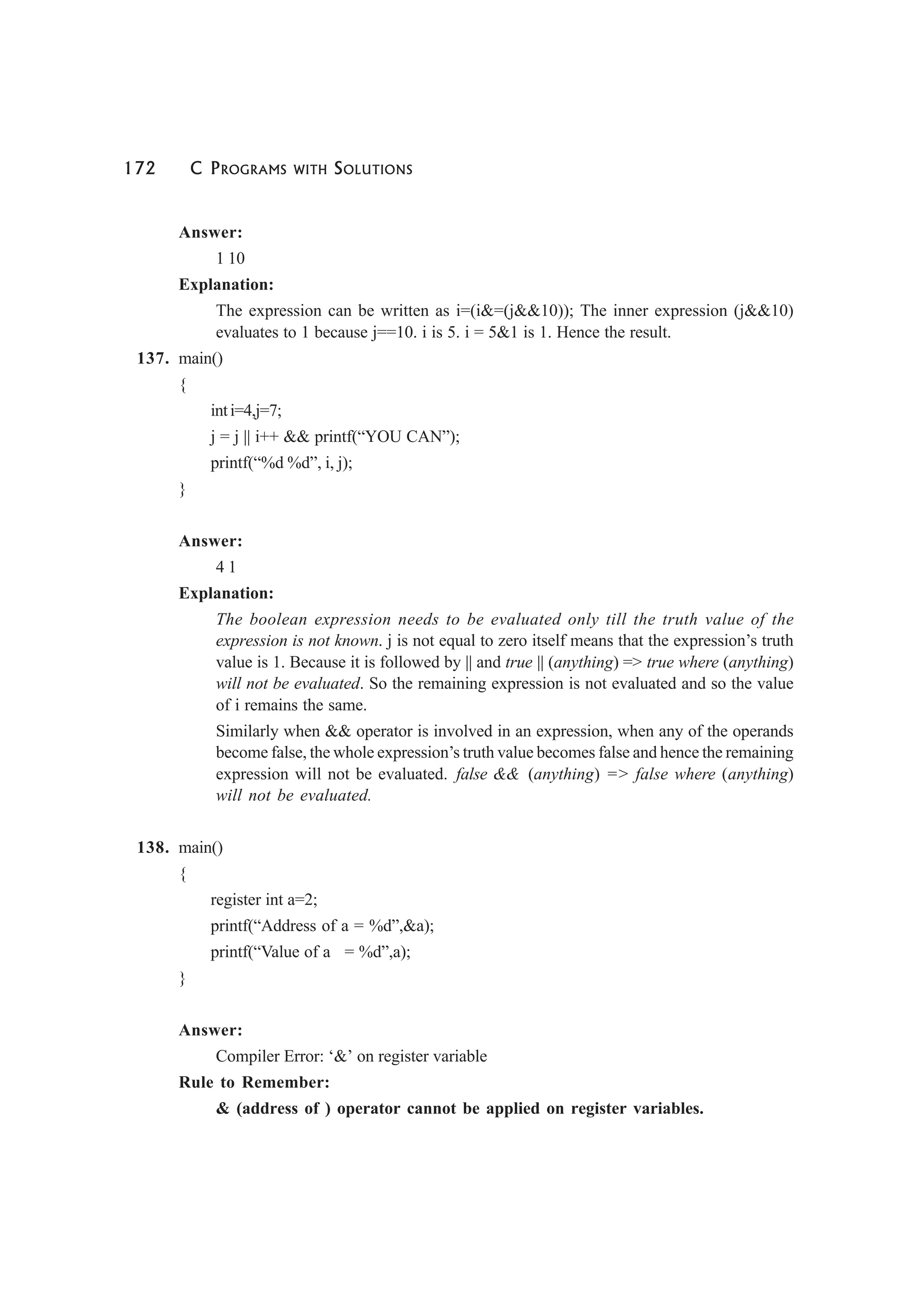 172 C PROGRAMS WITH SOLUTIONS
Answer:
1 10
Explanation:
The expression can be written as i=(i&=(j&&10)); The inner expression (j&&10)
evaluates to 1 because j==10. i is 5. i = 5&1 is 1. Hence the result.
137. main()
{
inti=4,j=7;
j = j || i++ && printf(“YOU CAN”);
printf(“%d %d”, i, j);
}
Answer:
4 1
Explanation:
The boolean expression needs to be evaluated only till the truth value of the
expression is not known. j is not equal to zero itself means that the expression’s truth
value is 1. Because it is followed by || and true || (anything) => true where (anything)
will not be evaluated. So the remaining expression is not evaluated and so the value
of i remains the same.
Similarly when && operator is involved in an expression, when any of the operands
become false, the whole expression’s truth value becomes false and hence the remaining
expression will not be evaluated. false && (anything) => false where (anything)
will not be evaluated.
138. main()
{
register int a=2;
printf(“Address of a = %d”,&a);
printf(“Value of a = %d”,a);
}
Answer:
Compiler Error: ‘&’ on register variable
Rule to Remember:
& (address of ) operator cannot be applied on register variables.
 