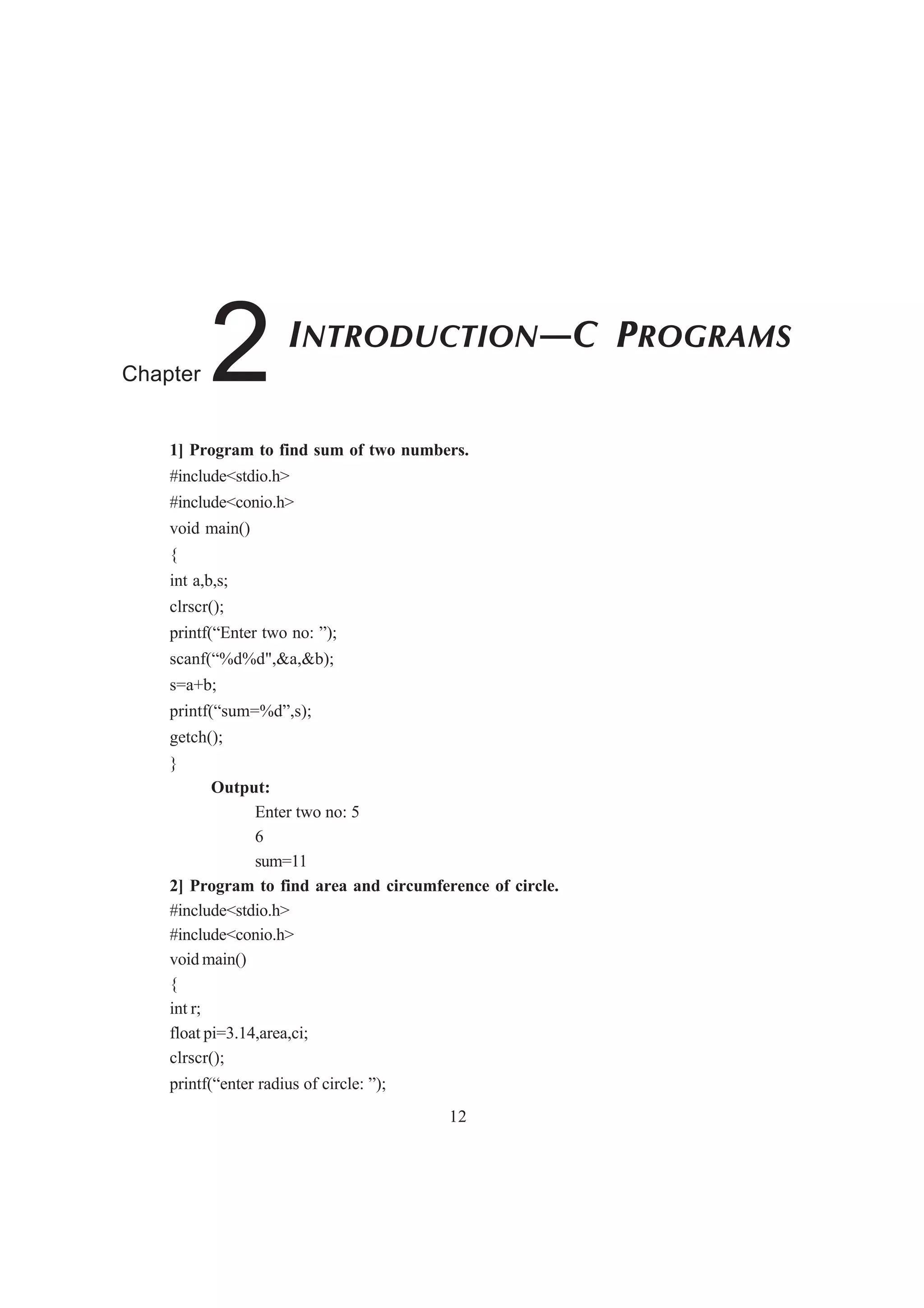 1] Program to find sum of two numbers.
#include<stdio.h>
#include<conio.h>
void main()
{
int a,b,s;
clrscr();
printf(“Enter two no: ”);
scanf(“%d%d",&a,&b);
s=a+b;
printf(“sum=%d”,s);
getch();
}
Output:
Enter two no: 5
6
sum=11
2] Program to find area and circumference of circle.
#include<stdio.h>
#include<conio.h>
void main()
{
int r;
float pi=3.14,area,ci;
clrscr();
printf(“enter radius of circle: ”);
12
INTRODUCTION—C PROGRAMS
Chapter 2
 