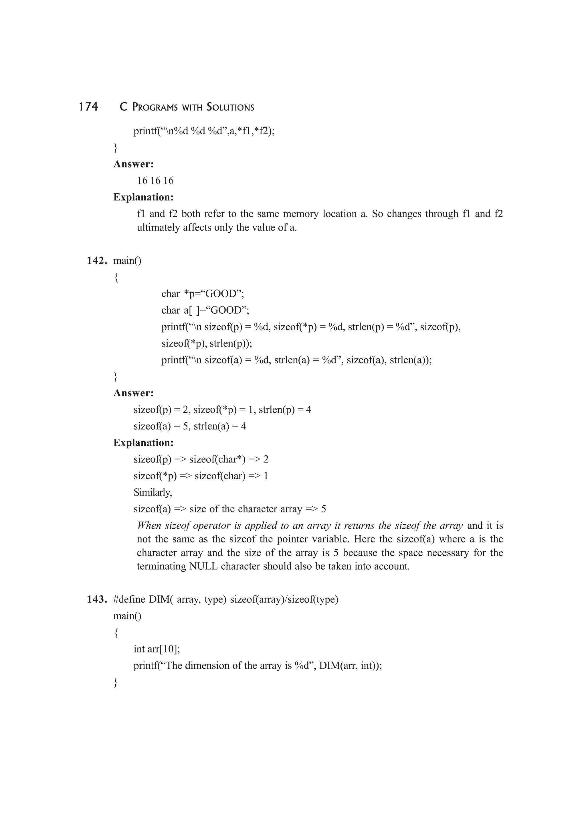 174 C PROGRAMS WITH SOLUTIONS
printf(“n%d %d %d”,a,*f1,*f2);
}
Answer:
16 16 16
Explanation:
f1 and f2 both refer to the same memory location a. So changes through f1 and f2
ultimately affects only the value of a.
142. main()
{
char *p=“GOOD”;
char a[ ]=“GOOD”;
printf(“n sizeof(p) = %d, sizeof(*p) = %d, strlen(p) = %d”, sizeof(p),
sizeof(*p), strlen(p));
printf(“n sizeof(a) = %d, strlen(a) = %d”, sizeof(a), strlen(a));
}
Answer:
sizeof(p) = 2, sizeof(*p) = 1, strlen(p) = 4
sizeof(a) = 5, strlen(a) = 4
Explanation:
sizeof(p) => sizeof(char*) => 2
sizeof(*p) => sizeof(char) => 1
Similarly,
sizeof(a) => size of the character array => 5
When sizeof operator is applied to an array it returns the sizeof the array and it is
not the same as the sizeof the pointer variable. Here the sizeof(a) where a is the
character array and the size of the array is 5 because the space necessary for the
terminating NULL character should also be taken into account.
143. #define DIM( array, type) sizeof(array)/sizeof(type)
main()
{
int arr[10];
printf(“The dimension of the array is %d”, DIM(arr, int));
}
 