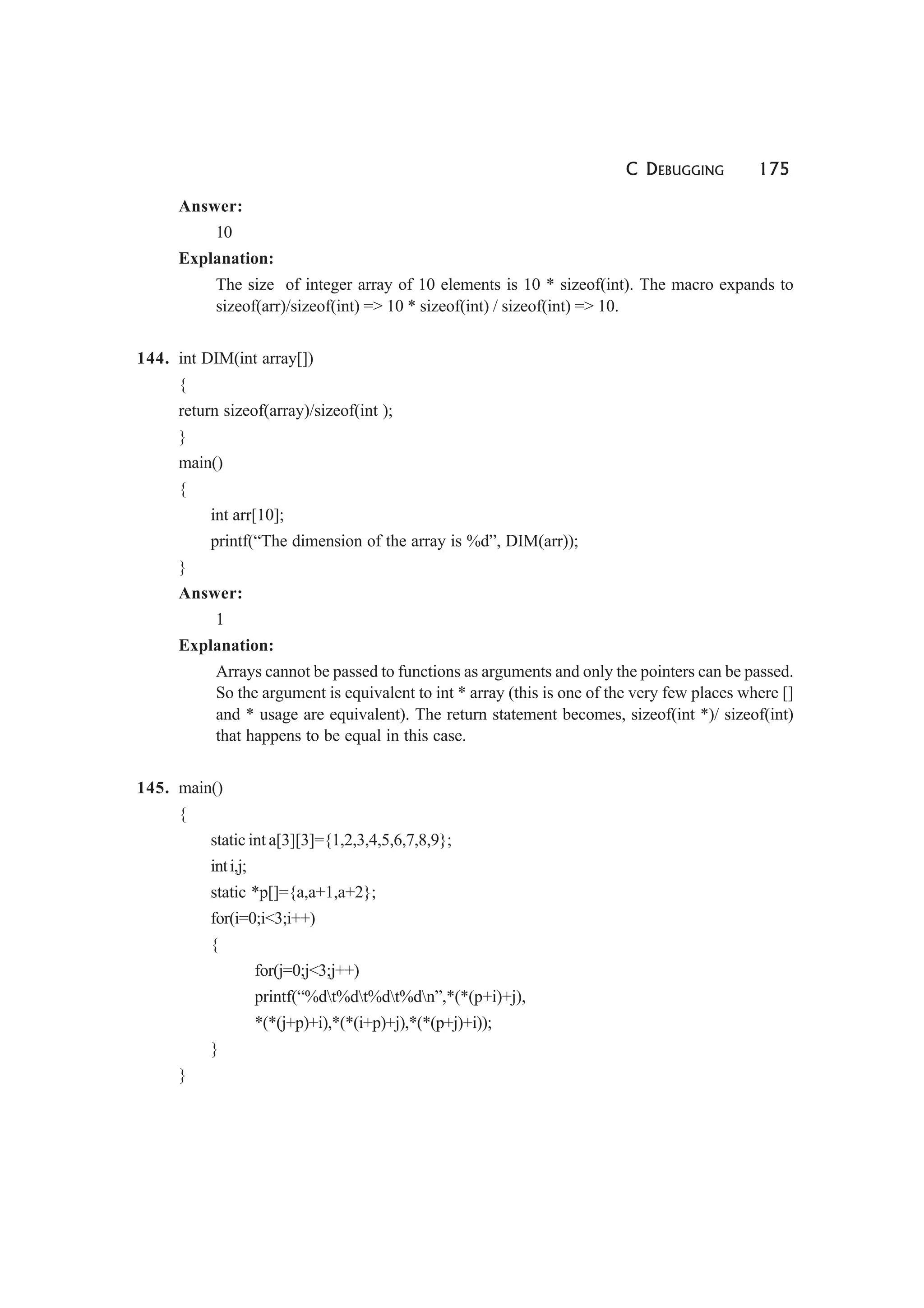 C DEBUGGING 175
Answer:
10
Explanation:
The size of integer array of 10 elements is 10 * sizeof(int). The macro expands to
sizeof(arr)/sizeof(int) => 10 * sizeof(int) / sizeof(int) => 10.
144. int DIM(int array[])
{
return sizeof(array)/sizeof(int );
}
main()
{
int arr[10];
printf(“The dimension of the array is %d”, DIM(arr));
}
Answer:
1
Explanation:
Arrays cannot be passed to functions as arguments and only the pointers can be passed.
So the argument is equivalent to int * array (this is one of the very few places where []
and * usage are equivalent). The return statement becomes, sizeof(int *)/ sizeof(int)
that happens to be equal in this case.
145. main()
{
static int a[3][3]={1,2,3,4,5,6,7,8,9};
inti,j;
static *p[]={a,a+1,a+2};
for(i=0;i<3;i++)
{
for(j=0;j<3;j++)
printf(“%dt%dt%dt%dn”,*(*(p+i)+j),
*(*(j+p)+i),*(*(i+p)+j),*(*(p+j)+i));
}
}
 