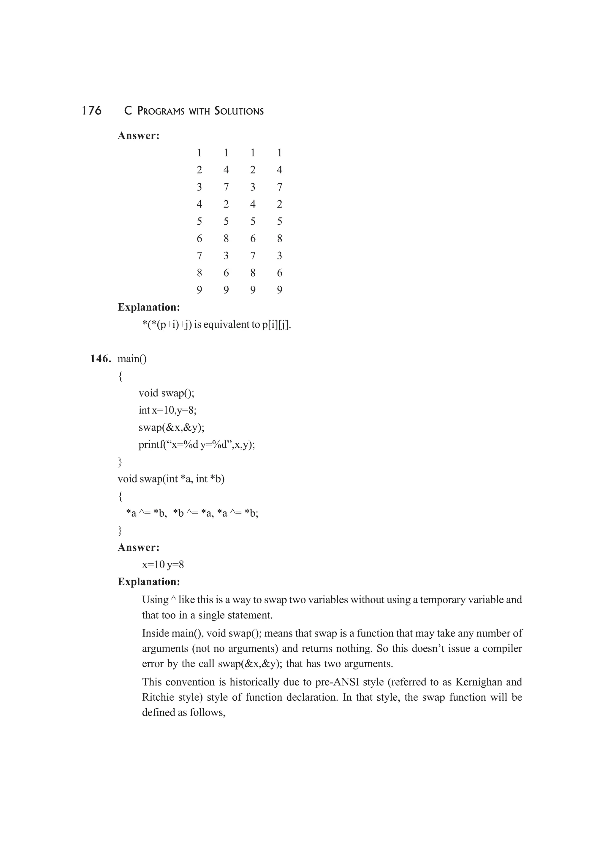 176 C PROGRAMS WITH SOLUTIONS
Answer:
1 1 1 1
2 4 2 4
3 7 3 7
4 2 4 2
5 5 5 5
6 8 6 8
7 3 7 3
8 6 8 6
9 9 9 9
Explanation:
*(*(p+i)+j) is equivalent to p[i][j].
146. main()
{
void swap();
int x=10,y=8;
swap(&x,&y);
printf(“x=%d y=%d”,x,y);
}
void swap(int *a, int *b)
{
*a ^= *b, *b ^= *a, *a ^= *b;
}
Answer:
x=10 y=8
Explanation:
Using ^ like this is a way to swap two variables without using a temporary variable and
that too in a single statement.
Inside main(), void swap(); means that swap is a function that may take any number of
arguments (not no arguments) and returns nothing. So this doesn’t issue a compiler
error by the call swap(&x,&y); that has two arguments.
This convention is historically due to pre-ANSI style (referred to as Kernighan and
Ritchie style) style of function declaration. In that style, the swap function will be
defined as follows,
 