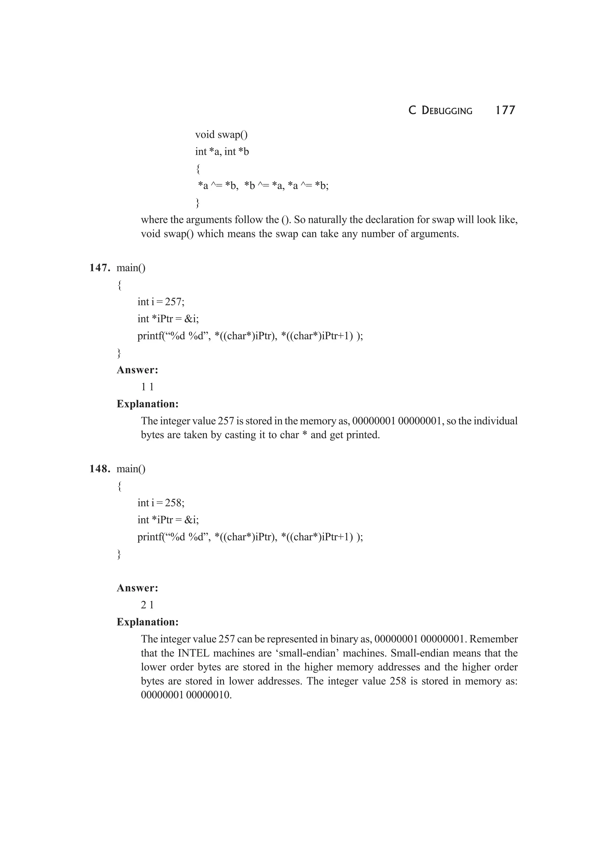 C DEBUGGING 177
void swap()
int *a, int *b
{
*a ^= *b, *b ^= *a, *a ^= *b;
}
where the arguments follow the (). So naturally the declaration for swap will look like,
void swap() which means the swap can take any number of arguments.
147. main()
{
int i = 257;
int *iPtr = &i;
printf(“%d %d”, *((char*)iPtr), *((char*)iPtr+1) );
}
Answer:
1 1
Explanation:
The integer value 257 is stored in the memory as, 00000001 00000001, so the individual
bytes are taken by casting it to char * and get printed.
148. main()
{
int i = 258;
int *iPtr = &i;
printf(“%d %d”, *((char*)iPtr), *((char*)iPtr+1) );
}
Answer:
2 1
Explanation:
The integer value 257 can be represented in binary as, 00000001 00000001. Remember
that the INTEL machines are ‘small-endian’ machines. Small-endian means that the
lower order bytes are stored in the higher memory addresses and the higher order
bytes are stored in lower addresses. The integer value 258 is stored in memory as:
00000001 00000010.
 