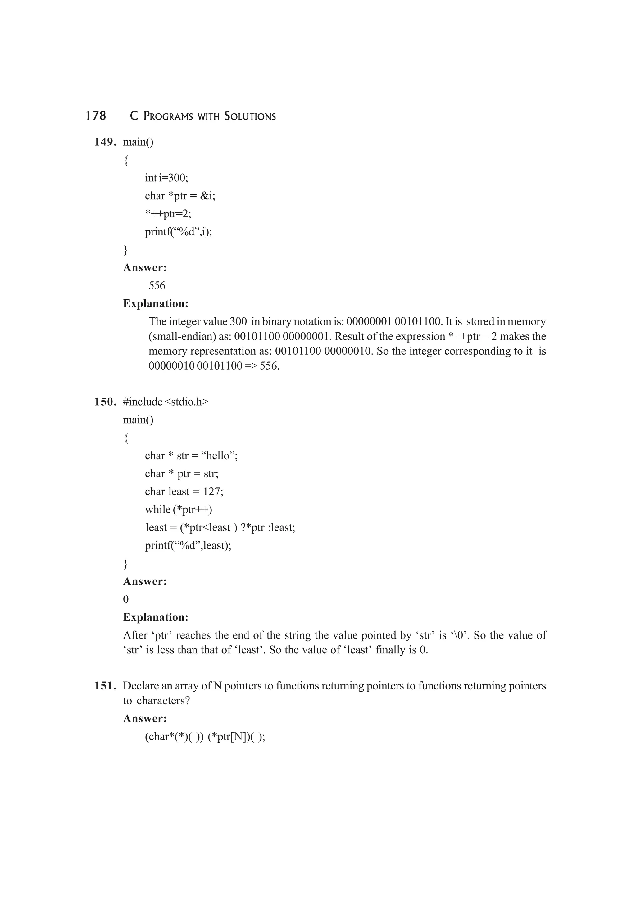 178 C PROGRAMS WITH SOLUTIONS
149. main()
{
int i=300;
char *ptr = &i;
*++ptr=2;
printf(“%d”,i);
}
Answer:
556
Explanation:
The integer value 300 in binary notation is: 00000001 00101100. It is stored in memory
(small-endian) as: 00101100 00000001. Result of the expression *++ptr = 2 makes the
memory representation as: 00101100 00000010. So the integer corresponding to it is
00000010 00101100 => 556.
150. #include <stdio.h>
main()
{
char * str = “hello”;
char * ptr = str;
char least = 127;
while (*ptr++)
least = (*ptr<least ) ?*ptr :least;
printf(“%d”,least);
}
Answer:
0
Explanation:
After ‘ptr’ reaches the end of the string the value pointed by ‘str’ is ‘0’. So the value of
‘str’ is less than that of ‘least’. So the value of ‘least’ finally is 0.
151. Declare an array of N pointers to functions returning pointers to functions returning pointers
to characters?
Answer:
(char*(*)( )) (*ptr[N])( );
 