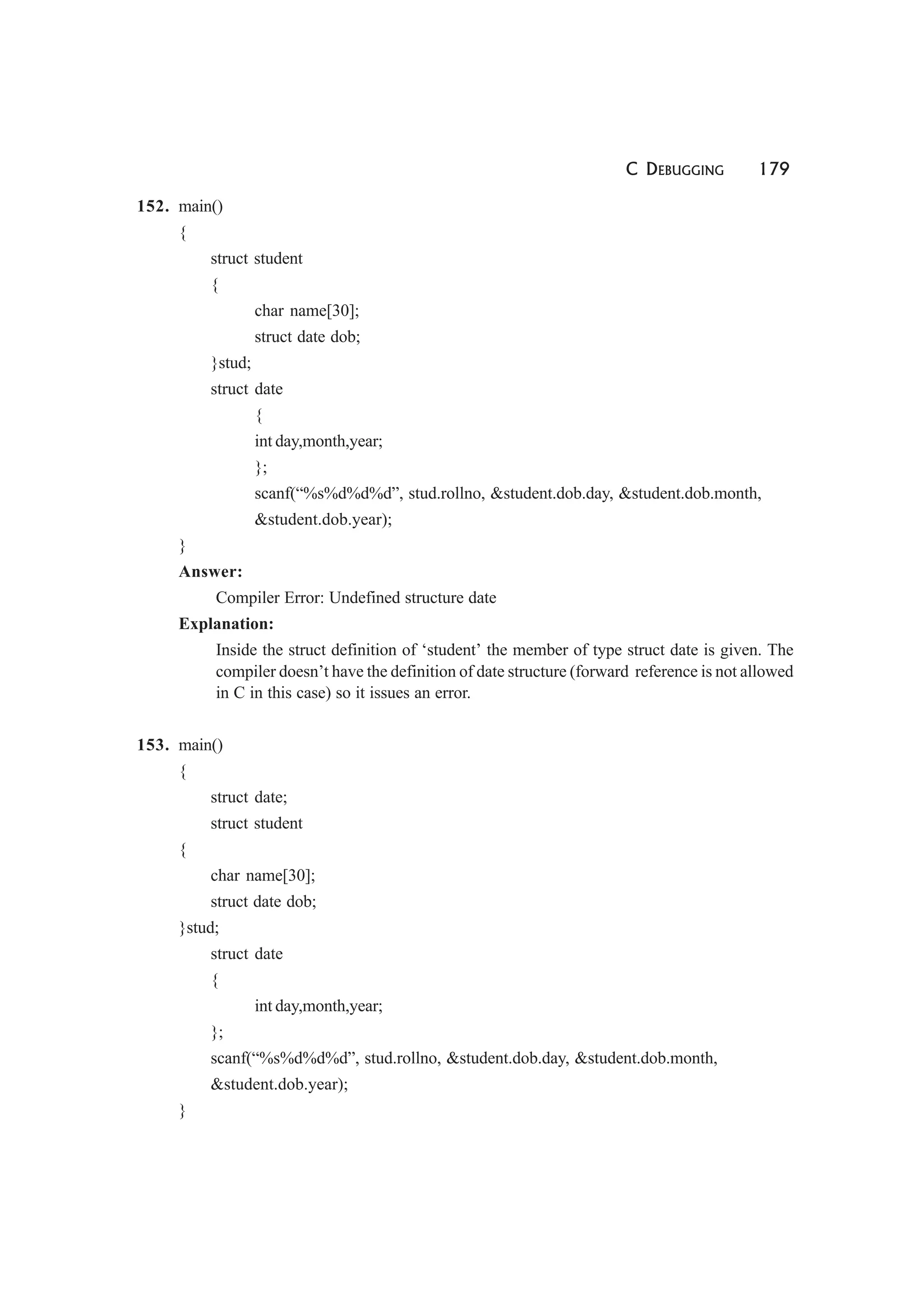 C DEBUGGING 179
152. main()
{
struct student
{
char name[30];
struct date dob;
}stud;
struct date
{
int day,month,year;
};
scanf(“%s%d%d%d”, stud.rollno, &student.dob.day, &student.dob.month,
&student.dob.year);
}
Answer:
Compiler Error: Undefined structure date
Explanation:
Inside the struct definition of ‘student’ the member of type struct date is given. The
compiler doesn’t have the definition of date structure (forward reference is not allowed
in C in this case) so it issues an error.
153. main()
{
struct date;
struct student
{
char name[30];
struct date dob;
}stud;
struct date
{
int day,month,year;
};
scanf(“%s%d%d%d”, stud.rollno, &student.dob.day, &student.dob.month,
&student.dob.year);
}
 