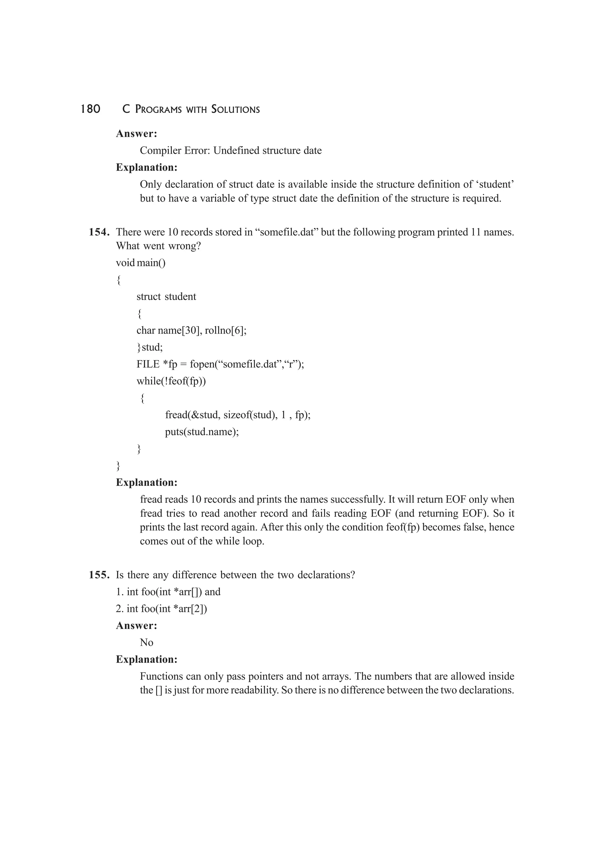 180 C PROGRAMS WITH SOLUTIONS
Answer:
Compiler Error: Undefined structure date
Explanation:
Only declaration of struct date is available inside the structure definition of ‘student’
but to have a variable of type struct date the definition of the structure is required.
154. There were 10 records stored in “somefile.dat” but the following program printed 11 names.
What went wrong?
void main()
{
struct student
{
char name[30], rollno[6];
}stud;
FILE *fp = fopen(“somefile.dat”,“r”);
while(!feof(fp))
{
fread(&stud, sizeof(stud), 1 , fp);
puts(stud.name);
}
}
Explanation:
fread reads 10 records and prints the names successfully. It will return EOF only when
fread tries to read another record and fails reading EOF (and returning EOF). So it
prints the last record again. After this only the condition feof(fp) becomes false, hence
comes out of the while loop.
155. Is there any difference between the two declarations?
1. int foo(int *arr[]) and
2. int foo(int *arr[2])
Answer:
No
Explanation:
Functions can only pass pointers and not arrays. The numbers that are allowed inside
the [] is just for more readability. So there is no difference between the two declarations.
 