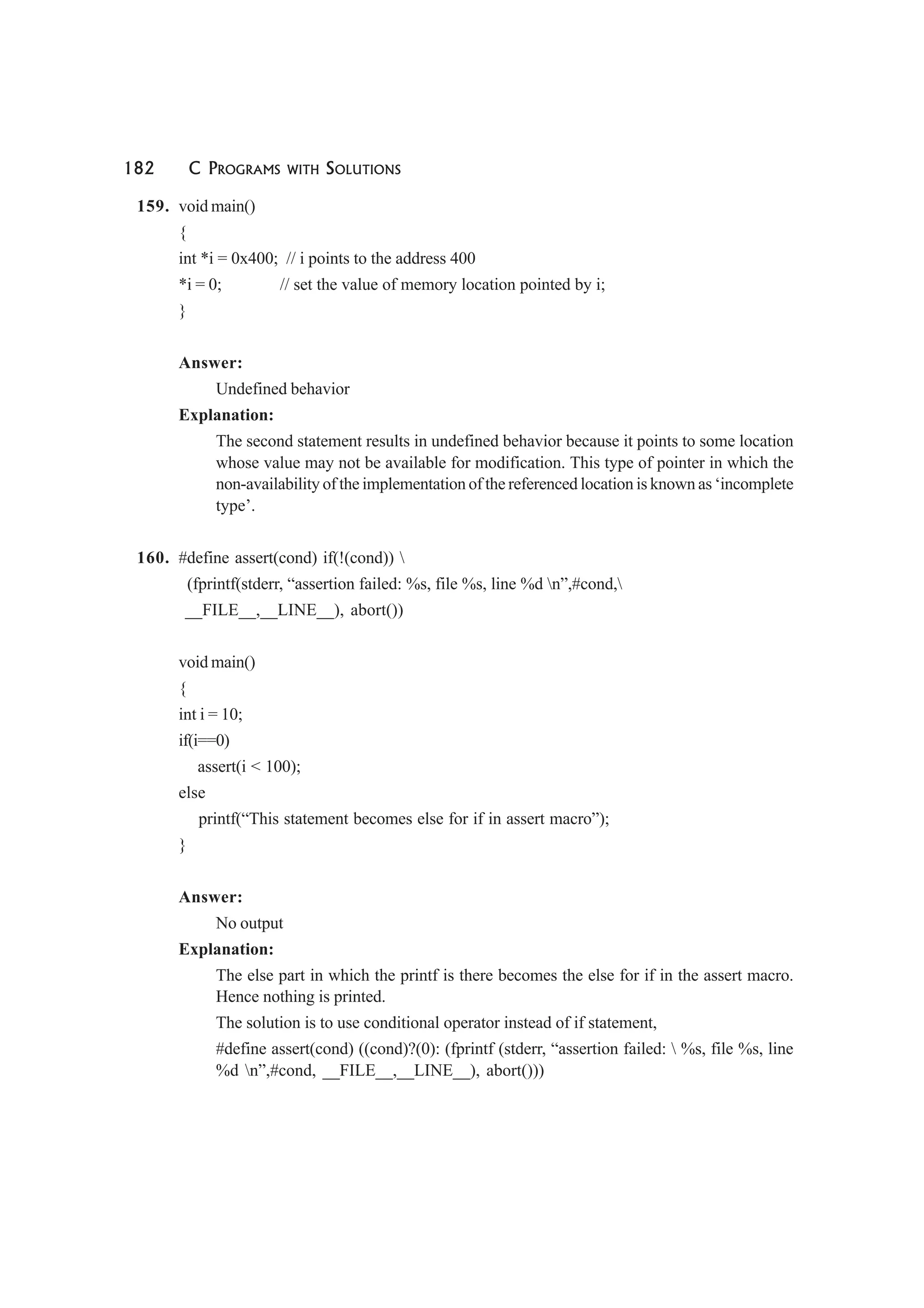 182 C PROGRAMS WITH SOLUTIONS
159. void main()
{
int *i = 0x400; // i points to the address 400
*i = 0; // set the value of memory location pointed by i;
}
Answer:
Undefined behavior
Explanation:
The second statement results in undefined behavior because it points to some location
whose value may not be available for modification. This type of pointer in which the
non-availability of the implementation of the referenced location is known as ‘incomplete
type’.
160. #define assert(cond) if(!(cond)) 
(fprintf(stderr, “assertion failed: %s, file %s, line %d n”,#cond,
__FILE__,__LINE__), abort())
void main()
{
int i = 10;
if(i==0)
assert(i < 100);
else
printf(“This statement becomes else for if in assert macro”);
}
Answer:
No output
Explanation:
The else part in which the printf is there becomes the else for if in the assert macro.
Hence nothing is printed.
The solution is to use conditional operator instead of if statement,
#define assert(cond) ((cond)?(0): (fprintf (stderr, “assertion failed:  %s, file %s, line
%d n”,#cond, __FILE__,__LINE__), abort()))
 