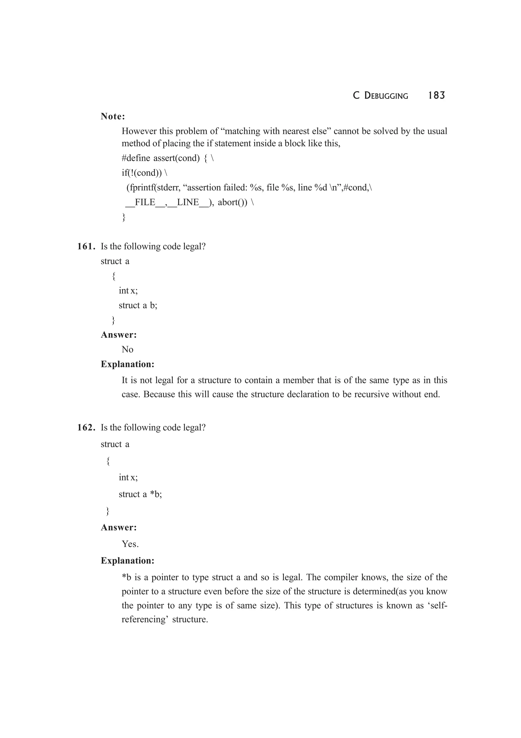 C DEBUGGING 183
Note:
However this problem of “matching with nearest else” cannot be solved by the usual
method of placing the if statement inside a block like this,
#define assert(cond) { 
if(!(cond)) 
(fprintf(stderr, “assertion failed: %s, file %s, line %d n”,#cond,
__FILE__,__LINE__), abort()) 
}
161. Is the following code legal?
struct a
{
int x;
struct a b;
}
Answer:
No
Explanation:
It is not legal for a structure to contain a member that is of the same type as in this
case. Because this will cause the structure declaration to be recursive without end.
162. Is the following code legal?
struct a
{
int x;
struct a *b;
}
Answer:
Yes.
Explanation:
*b is a pointer to type struct a and so is legal. The compiler knows, the size of the
pointer to a structure even before the size of the structure is determined(as you know
the pointer to any type is of same size). This type of structures is known as ‘self-
referencing’ structure.
 