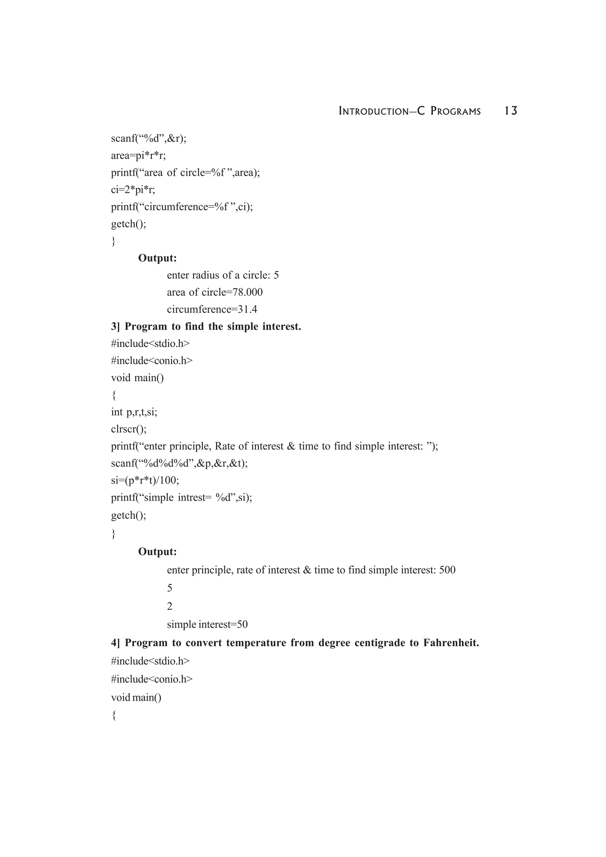 INTRODUCTION—C PROGRAMS 13
scanf(“%d”,&r);
area=pi*r*r;
printf(“area of circle=%f ”,area);
ci=2*pi*r;
printf(“circumference=%f ”,ci);
getch();
}
Output:
enter radius of a circle: 5
area of circle=78.000
circumference=31.4
3] Program to find the simple interest.
#include<stdio.h>
#include<conio.h>
void main()
{
int p,r,t,si;
clrscr();
printf(“enter principle, Rate of interest & time to find simple interest: ”);
scanf(“%d%d%d”,&p,&r,&t);
si=(p*r*t)/100;
printf(“simple intrest= %d”,si);
getch();
}
Output:
enter principle, rate of interest & time to find simple interest: 500
5
2
simple interest=50
4] Program to convert temperature from degree centigrade to Fahrenheit.
#include<stdio.h>
#include<conio.h>
void main()
{
 