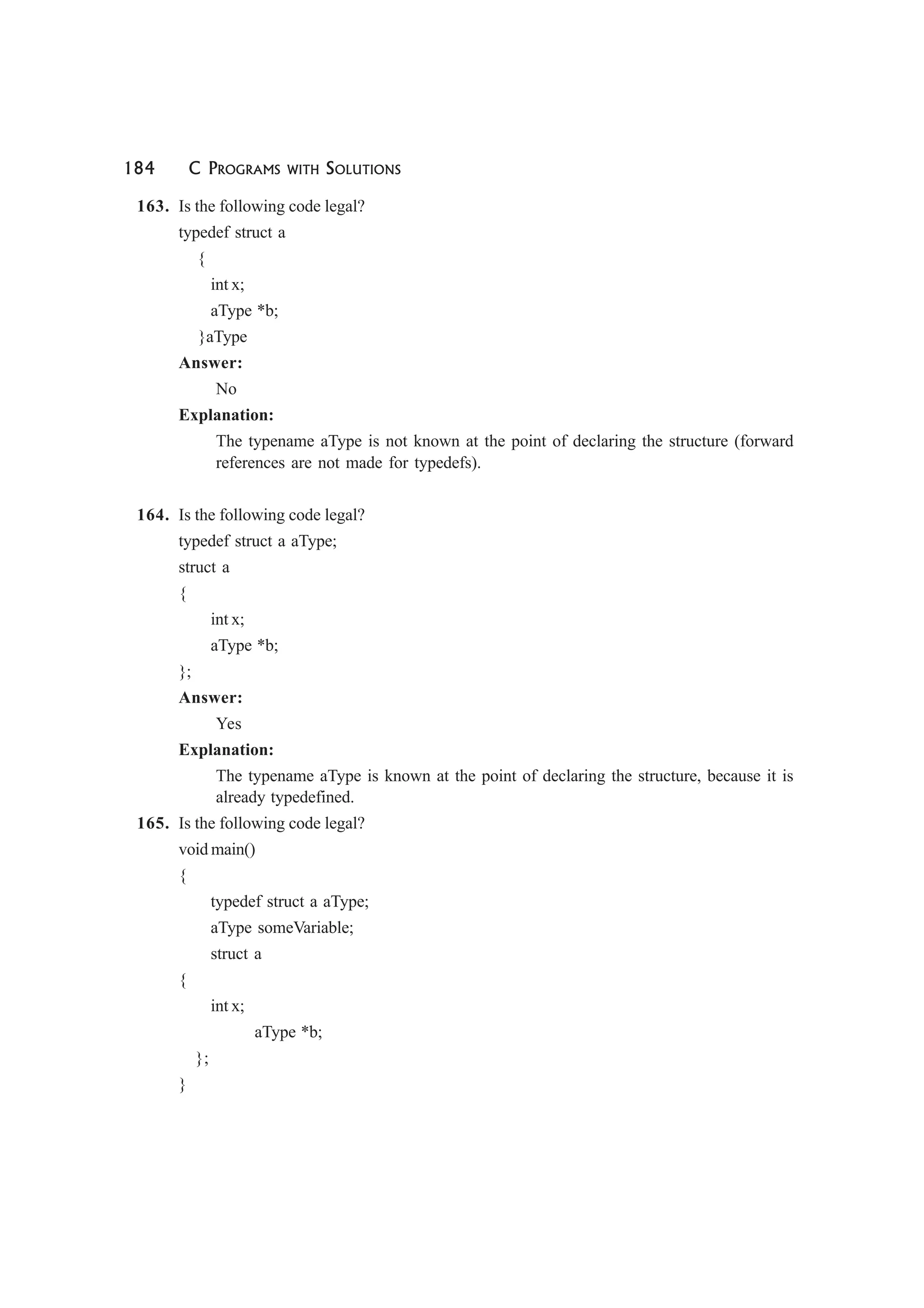 184 C PROGRAMS WITH SOLUTIONS
163. Is the following code legal?
typedef struct a
{
int x;
aType *b;
}aType
Answer:
No
Explanation:
The typename aType is not known at the point of declaring the structure (forward
references are not made for typedefs).
164. Is the following code legal?
typedef struct a aType;
struct a
{
int x;
aType *b;
};
Answer:
Yes
Explanation:
The typename aType is known at the point of declaring the structure, because it is
already typedefined.
165. Is the following code legal?
void main()
{
typedef struct a aType;
aType someVariable;
struct a
{
int x;
aType *b;
};
}
 