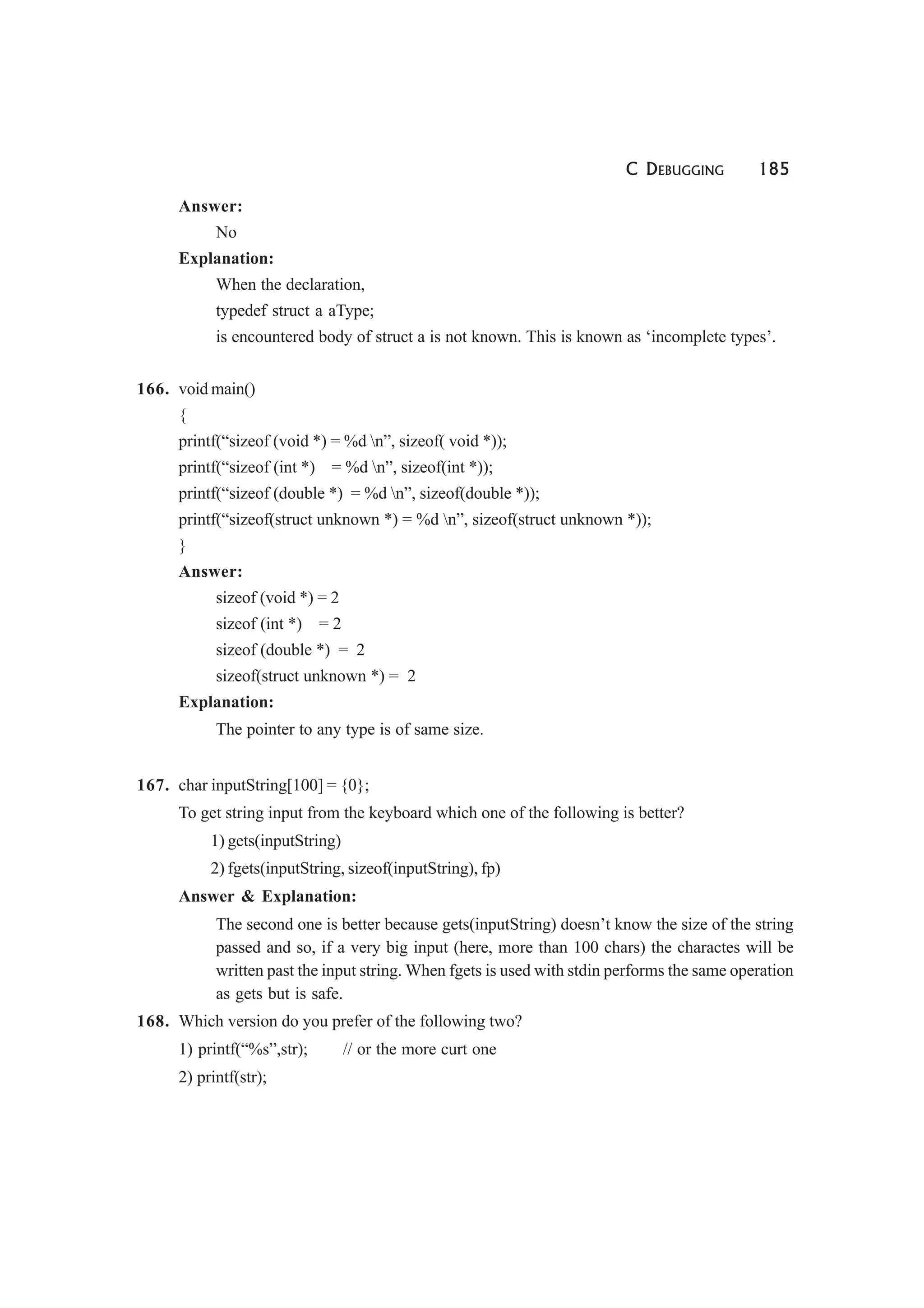 C DEBUGGING 185
Answer:
No
Explanation:
When the declaration,
typedef struct a aType;
is encountered body of struct a is not known. This is known as ‘incomplete types’.
166. void main()
{
printf(“sizeof (void *) = %d n”, sizeof( void *));
printf(“sizeof (int *) = %d n”, sizeof(int *));
printf(“sizeof (double *) = %d n”, sizeof(double *));
printf(“sizeof(struct unknown *) = %d n”, sizeof(struct unknown *));
}
Answer:
sizeof (void *) = 2
sizeof (int *) = 2
sizeof (double *) = 2
sizeof(struct unknown *) = 2
Explanation:
The pointer to any type is of same size.
167. char inputString[100] = {0};
To get string input from the keyboard which one of the following is better?
1) gets(inputString)
2) fgets(inputString, sizeof(inputString), fp)
Answer & Explanation:
The second one is better because gets(inputString) doesn’t know the size of the string
passed and so, if a very big input (here, more than 100 chars) the charactes will be
written past the input string. When fgets is used with stdin performs the same operation
as gets but is safe.
168. Which version do you prefer of the following two?
1) printf(“%s”,str); // or the more curt one
2) printf(str);
 