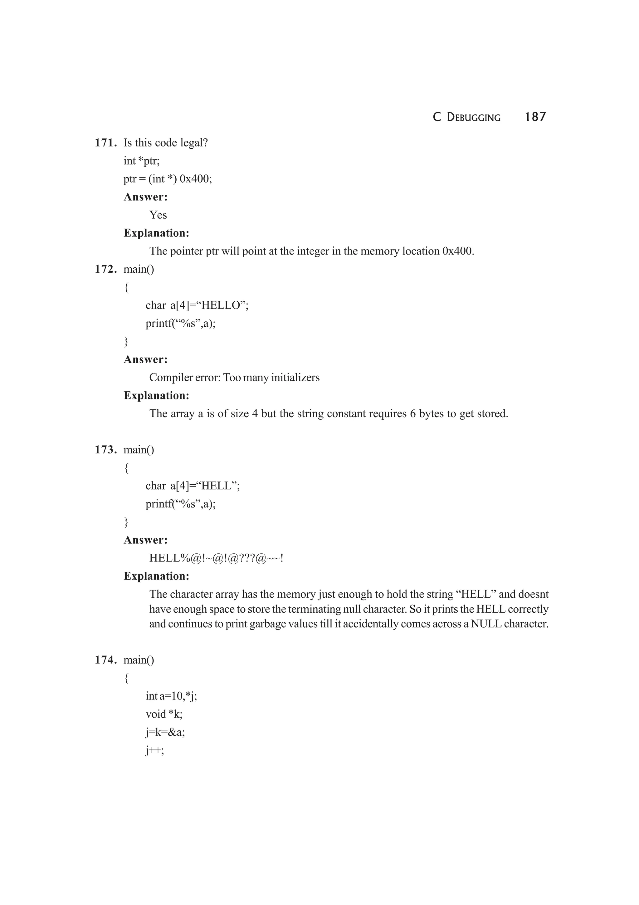 C DEBUGGING 187
171. Is this code legal?
int *ptr;
ptr = (int *) 0x400;
Answer:
Yes
Explanation:
The pointer ptr will point at the integer in the memory location 0x400.
172. main()
{
char a[4]=“HELLO”;
printf(“%s”,a);
}
Answer:
Compiler error: Too many initializers
Explanation:
The array a is of size 4 but the string constant requires 6 bytes to get stored.
173. main()
{
char a[4]=“HELL”;
printf(“%s”,a);
}
Answer:
HELL%@!~@!@???@~~!
Explanation:
The character array has the memory just enough to hold the string “HELL” and doesnt
have enough space to store the terminating null character. So it prints the HELL correctly
and continues to print garbage values till it accidentally comes across a NULL character.
174. main()
{
int a=10,*j;
void *k;
j=k=&a;
j++;
 