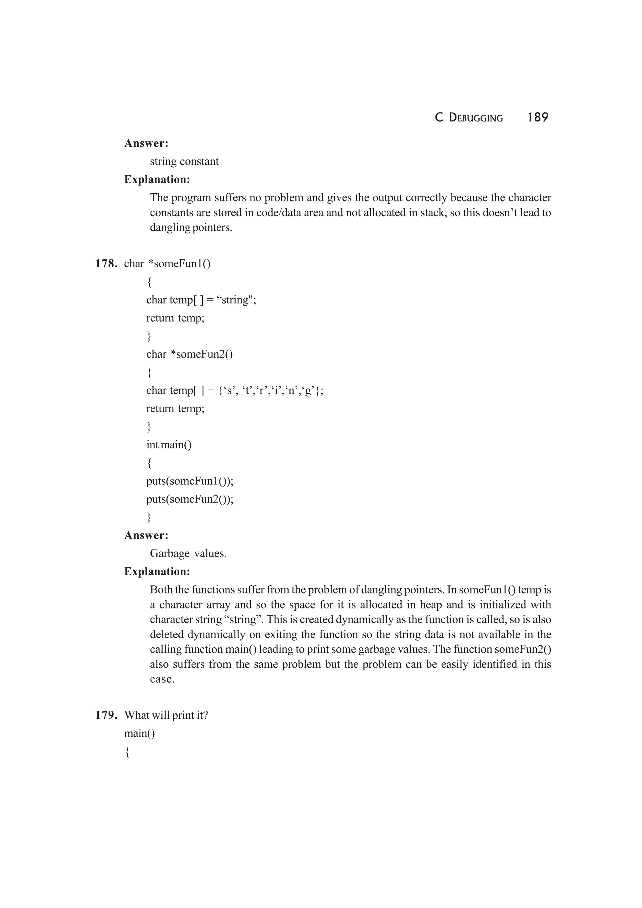 C DEBUGGING 189
Answer:
string constant
Explanation:
The program suffers no problem and gives the output correctly because the character
constants are stored in code/data area and not allocated in stack, so this doesn’t lead to
dangling pointers.
178. char *someFun1()
{
char temp[ ] = “string";
return temp;
}
char *someFun2()
{
char temp[ ] = {‘s’, ‘t’,‘r’,‘i’,‘n’,‘g’};
return temp;
}
int main()
{
puts(someFun1());
puts(someFun2());
}
Answer:
Garbage values.
Explanation:
Both the functions suffer from the problem of dangling pointers. In someFun1() temp is
a character array and so the space for it is allocated in heap and is initialized with
character string “string”. This is created dynamically as the function is called, so is also
deleted dynamically on exiting the function so the string data is not available in the
calling function main() leading to print some garbage values. The function someFun2()
also suffers from the same problem but the problem can be easily identified in this
case.
179. What will print it?
main()
{
 