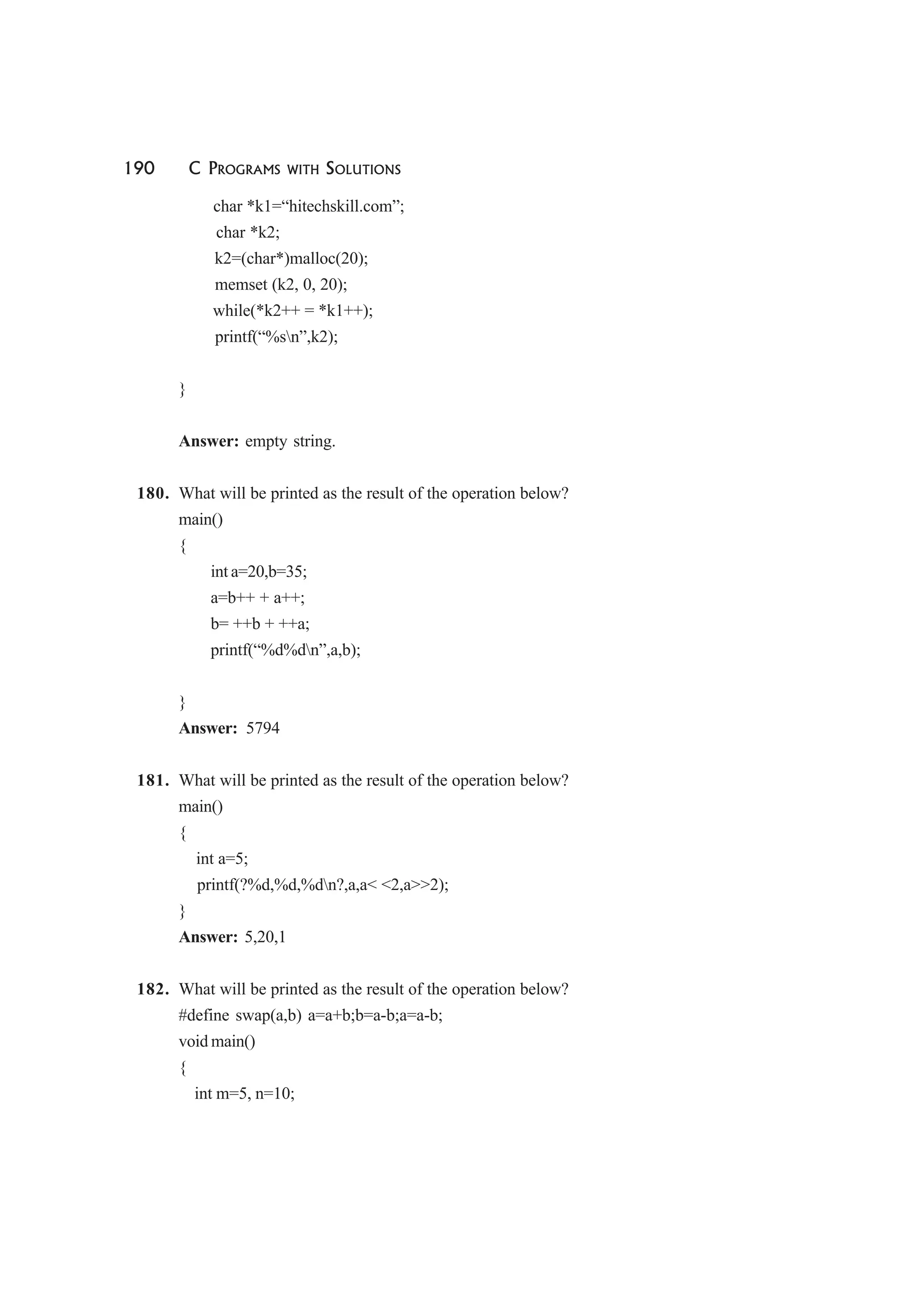 190 C PROGRAMS WITH SOLUTIONS
char *k1=“hitechskill.com”;
char *k2;
k2=(char*)malloc(20);
memset (k2, 0, 20);
while(*k2++ = *k1++);
printf(“%sn”,k2);
}
Answer: empty string.
180. What will be printed as the result of the operation below?
main()
{
int a=20,b=35;
a=b++ + a++;
b= ++b + ++a;
printf(“%d%dn”,a,b);
}
Answer: 5794
181. What will be printed as the result of the operation below?
main()
{
int a=5;
printf(?%d,%d,%dn?,a,a< <2,a>>2);
}
Answer: 5,20,1
182. What will be printed as the result of the operation below?
#define swap(a,b) a=a+b;b=a-b;a=a-b;
void main()
{
int m=5, n=10;
 