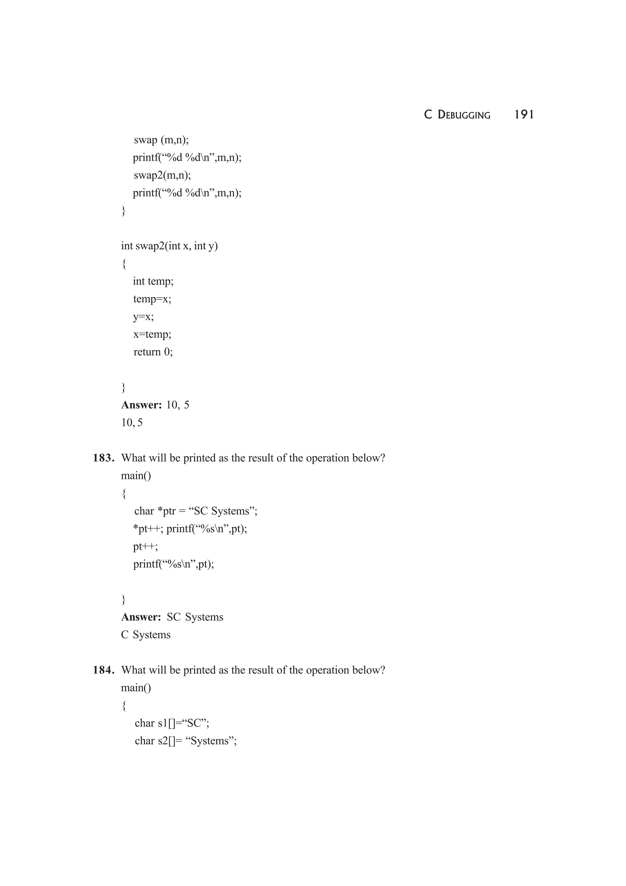 C DEBUGGING 191
swap (m,n);
printf(“%d %dn”,m,n);
swap2(m,n);
printf(“%d %dn”,m,n);
}
int swap2(int x, int y)
{
int temp;
temp=x;
y=x;
x=temp;
return 0;
}
Answer: 10, 5
10, 5
183. What will be printed as the result of the operation below?
main()
{
char *ptr = “SC Systems”;
*pt++; printf(“%sn”,pt);
pt++;
printf(“%sn”,pt);
}
Answer: SC Systems
C Systems
184. What will be printed as the result of the operation below?
main()
{
char s1[]=“SC”;
char s2[]= “Systems”;
 