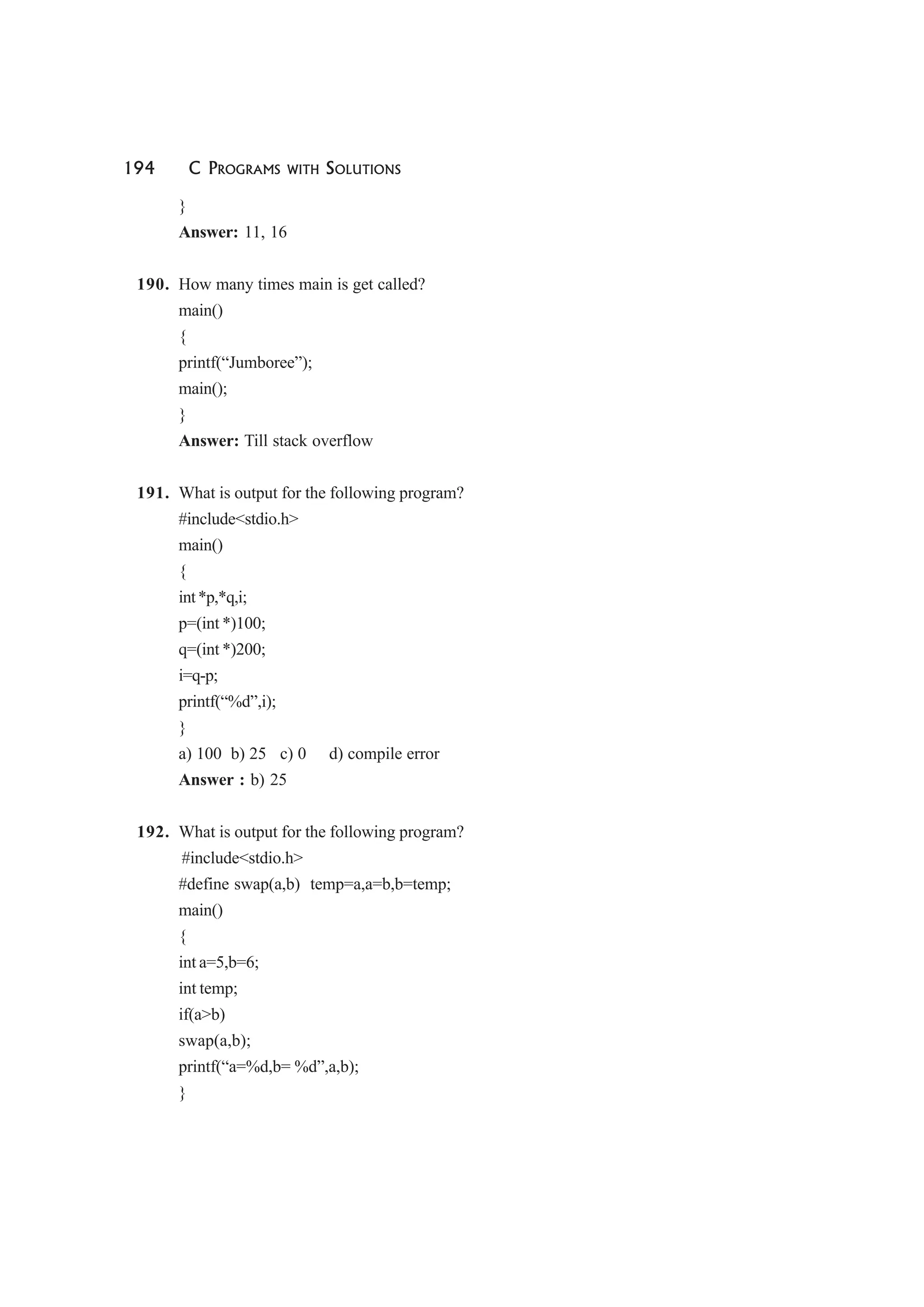 194 C PROGRAMS WITH SOLUTIONS
}
Answer: 11, 16
190. How many times main is get called?
main()
{
printf(“Jumboree”);
main();
}
Answer: Till stack overflow
191. What is output for the following program?
#include<stdio.h>
main()
{
int*p,*q,i;
p=(int *)100;
q=(int *)200;
i=q-p;
printf(“%d”,i);
}
a) 100 b) 25 c) 0 d) compile error
Answer : b) 25
192. What is output for the following program?
#include<stdio.h>
#define swap(a,b) temp=a,a=b,b=temp;
main()
{
int a=5,b=6;
int temp;
if(a>b)
swap(a,b);
printf(“a=%d,b= %d”,a,b);
}
 