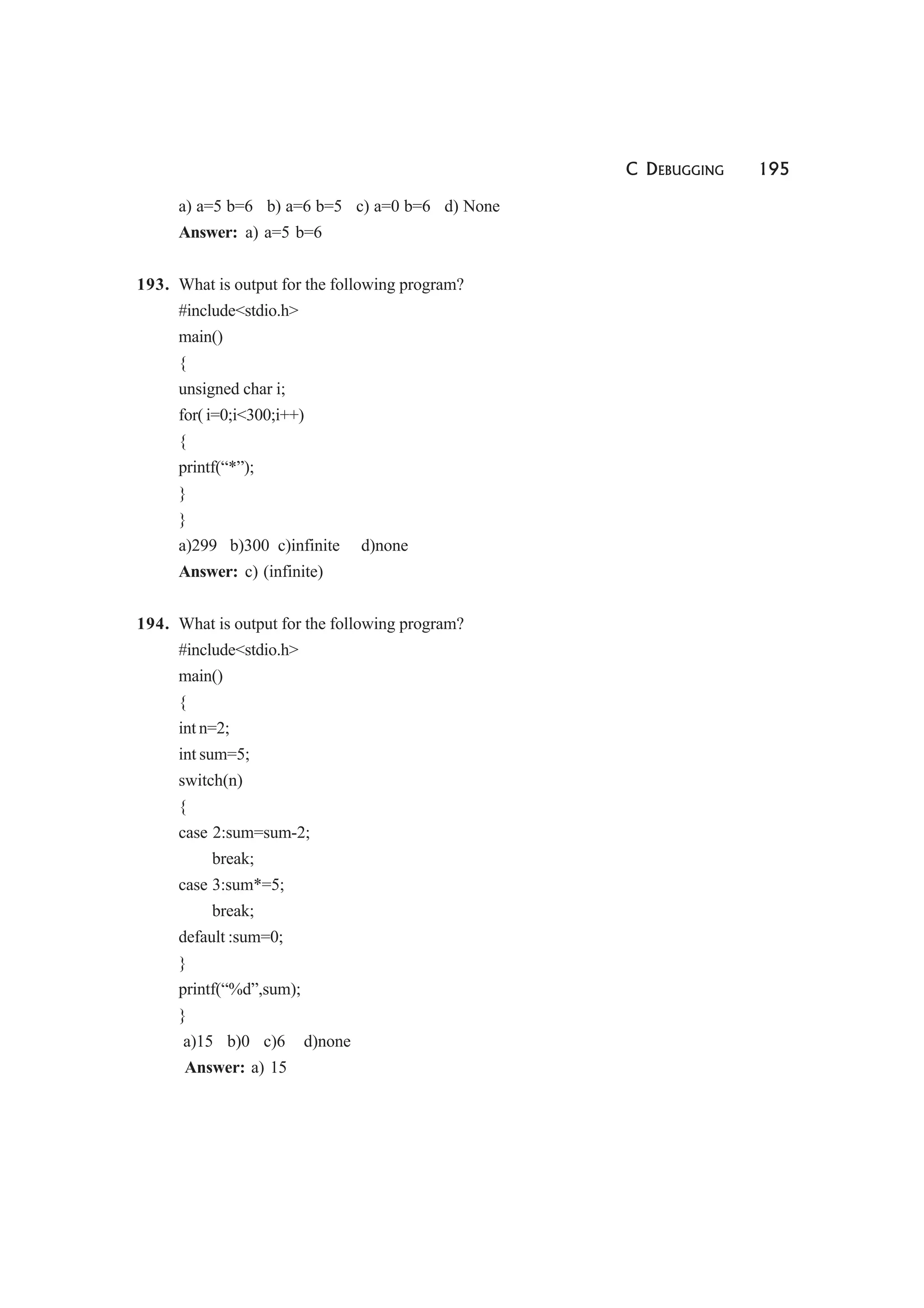 C DEBUGGING 195
a) a=5 b=6 b) a=6 b=5 c) a=0 b=6 d) None
Answer: a) a=5 b=6
193. What is output for the following program?
#include<stdio.h>
main()
{
unsigned char i;
for( i=0;i<300;i++)
{
printf(“*”);
}
}
a)299 b)300 c)infinite d)none
Answer: c) (infinite)
194. What is output for the following program?
#include<stdio.h>
main()
{
int n=2;
int sum=5;
switch(n)
{
case 2:sum=sum-2;
break;
case 3:sum*=5;
break;
default :sum=0;
}
printf(“%d”,sum);
}
a)15 b)0 c)6 d)none
Answer: a) 15
 
