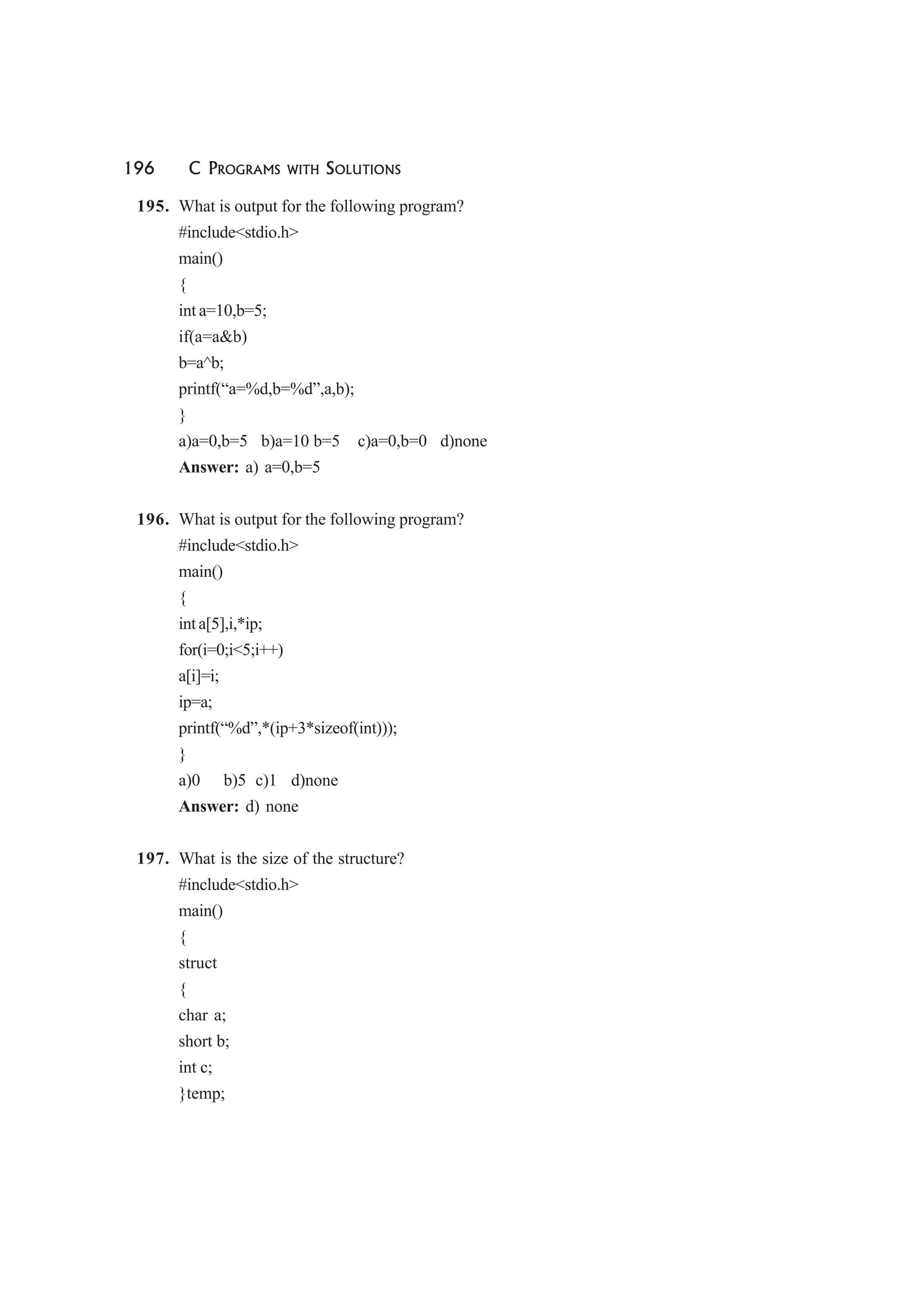 196 C PROGRAMS WITH SOLUTIONS
195. What is output for the following program?
#include<stdio.h>
main()
{
int a=10,b=5;
if(a=a&b)
b=a^b;
printf(“a=%d,b=%d”,a,b);
}
a)a=0,b=5 b)a=10 b=5 c)a=0,b=0 d)none
Answer: a) a=0,b=5
196. What is output for the following program?
#include<stdio.h>
main()
{
int a[5],i,*ip;
for(i=0;i<5;i++)
a[i]=i;
ip=a;
printf(“%d”,*(ip+3*sizeof(int)));
}
a)0 b)5 c)1 d)none
Answer: d) none
197. What is the size of the structure?
#include<stdio.h>
main()
{
struct
{
char a;
short b;
int c;
}temp;
 