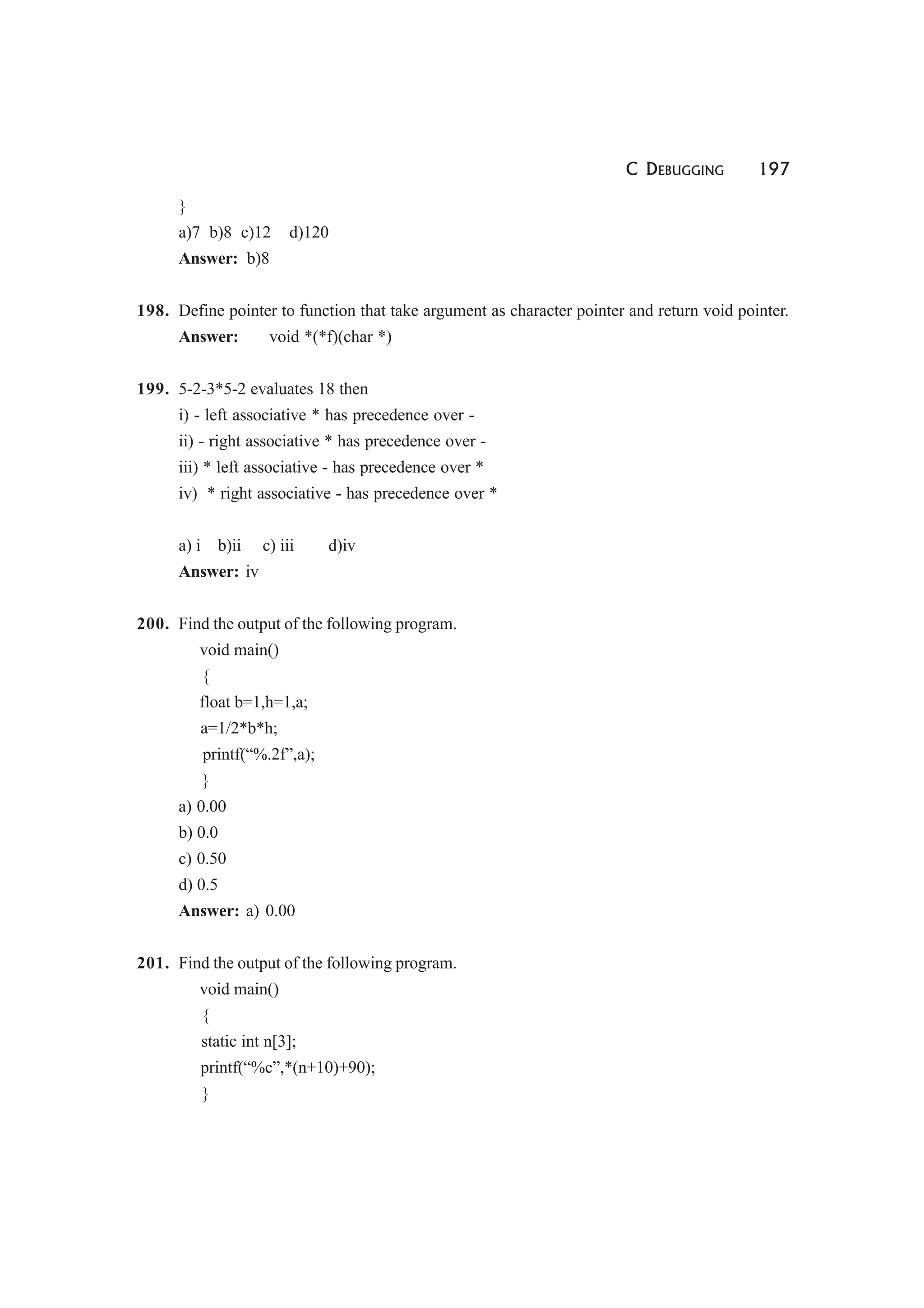 C DEBUGGING 197
}
a)7 b)8 c)12 d)120
Answer: b)8
198. Define pointer to function that take argument as character pointer and return void pointer.
Answer: void *(*f)(char *)
199. 5-2-3*5-2 evaluates 18 then
i) - left associative * has precedence over -
ii) - right associative * has precedence over -
iii) * left associative - has precedence over *
iv) * right associative - has precedence over *
a) i b)ii c) iii d)iv
Answer: iv
200. Find the output of the following program.
void main()
{
float b=1,h=1,a;
a=1/2*b*h;
printf(“%.2f”,a);
}
a) 0.00
b) 0.0
c) 0.50
d) 0.5
Answer: a) 0.00
201. Find the output of the following program.
void main()
{
static int n[3];
printf(“%c”,*(n+10)+90);
}
 