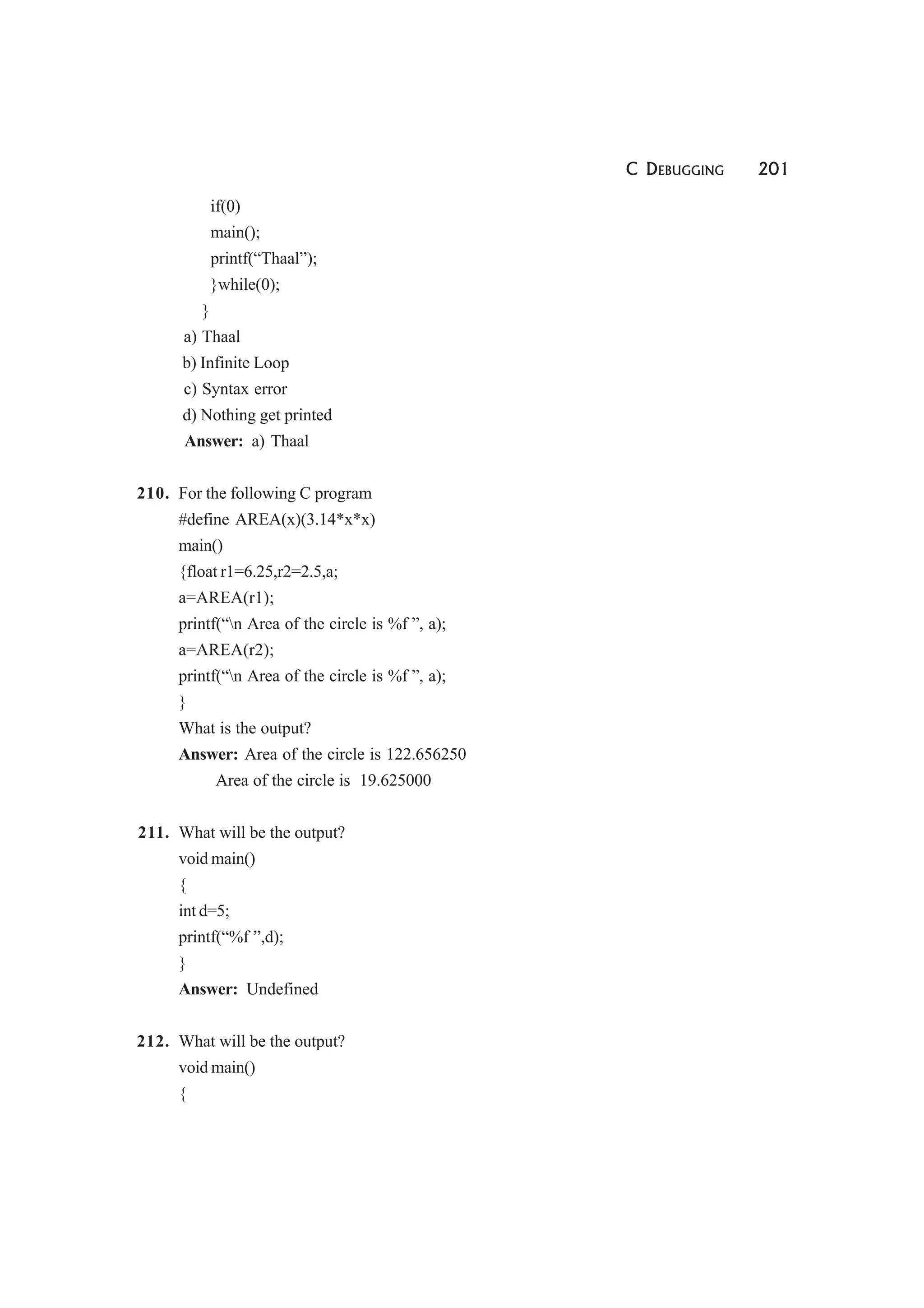 C DEBUGGING 201
if(0)
main();
printf(“Thaal”);
}while(0);
}
a) Thaal
b) Infinite Loop
c) Syntax error
d) Nothing get printed
Answer: a) Thaal
210. For the following C program
#define AREA(x)(3.14*x*x)
main()
{float r1=6.25,r2=2.5,a;
a=AREA(r1);
printf(“n Area of the circle is %f ”, a);
a=AREA(r2);
printf(“n Area of the circle is %f ”, a);
}
What is the output?
Answer: Area of the circle is 122.656250
Area of the circle is 19.625000
211. What will be the output?
void main()
{
int d=5;
printf(“%f ”,d);
}
Answer: Undefined
212. What will be the output?
void main()
{
 