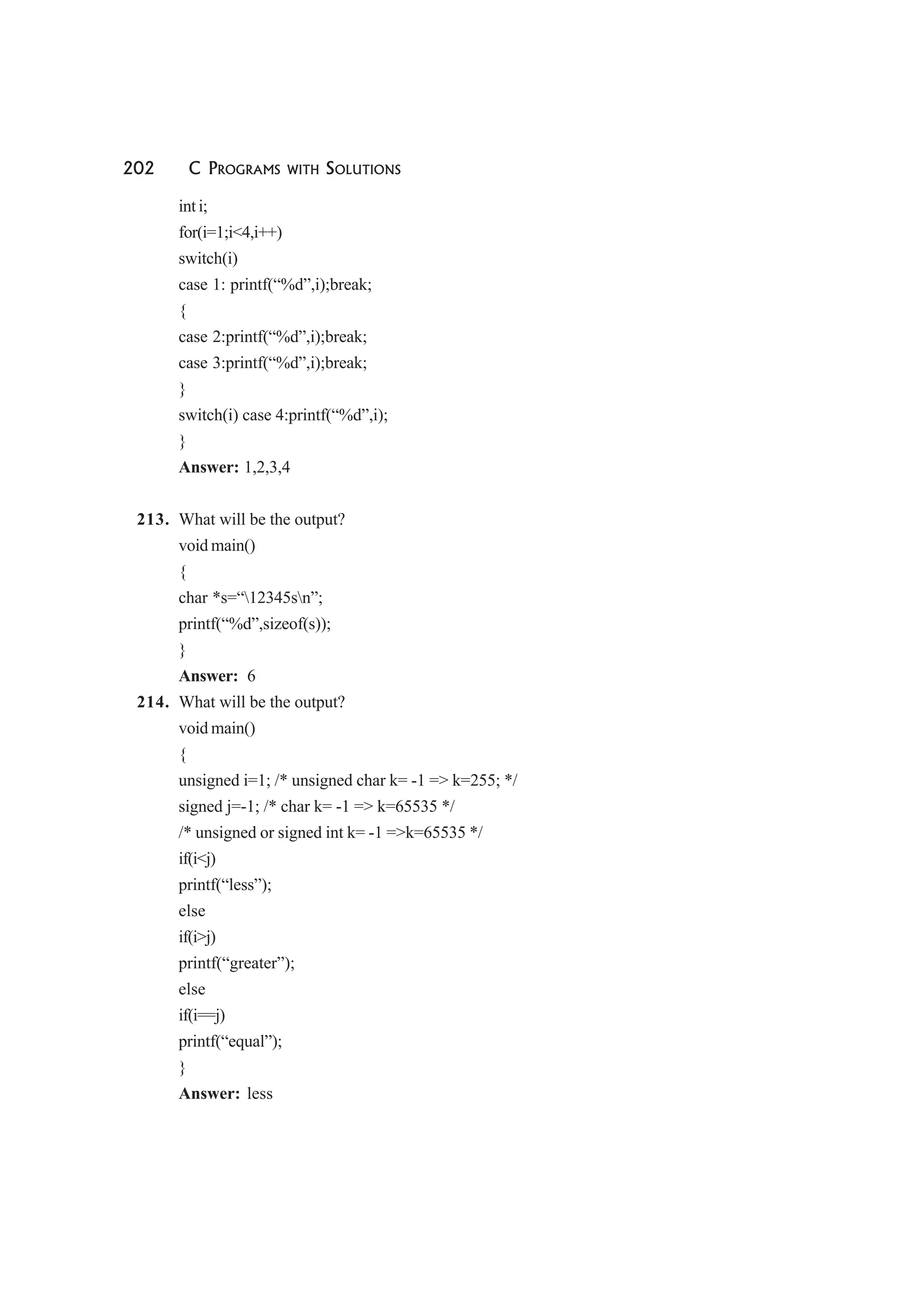 202 C PROGRAMS WITH SOLUTIONS
int i;
for(i=1;i<4,i++)
switch(i)
case 1: printf(“%d”,i);break;
{
case 2:printf(“%d”,i);break;
case 3:printf(“%d”,i);break;
}
switch(i) case 4:printf(“%d”,i);
}
Answer: 1,2,3,4
213. What will be the output?
void main()
{
char *s=“12345sn”;
printf(“%d”,sizeof(s));
}
Answer: 6
214. What will be the output?
void main()
{
unsigned i=1; /* unsigned char k= -1 => k=255; */
signed j=-1; /* char k= -1 => k=65535 */
/* unsigned or signed int k= -1 =>k=65535 */
if(i<j)
printf(“less”);
else
if(i>j)
printf(“greater”);
else
if(i==j)
printf(“equal”);
}
Answer: less
 