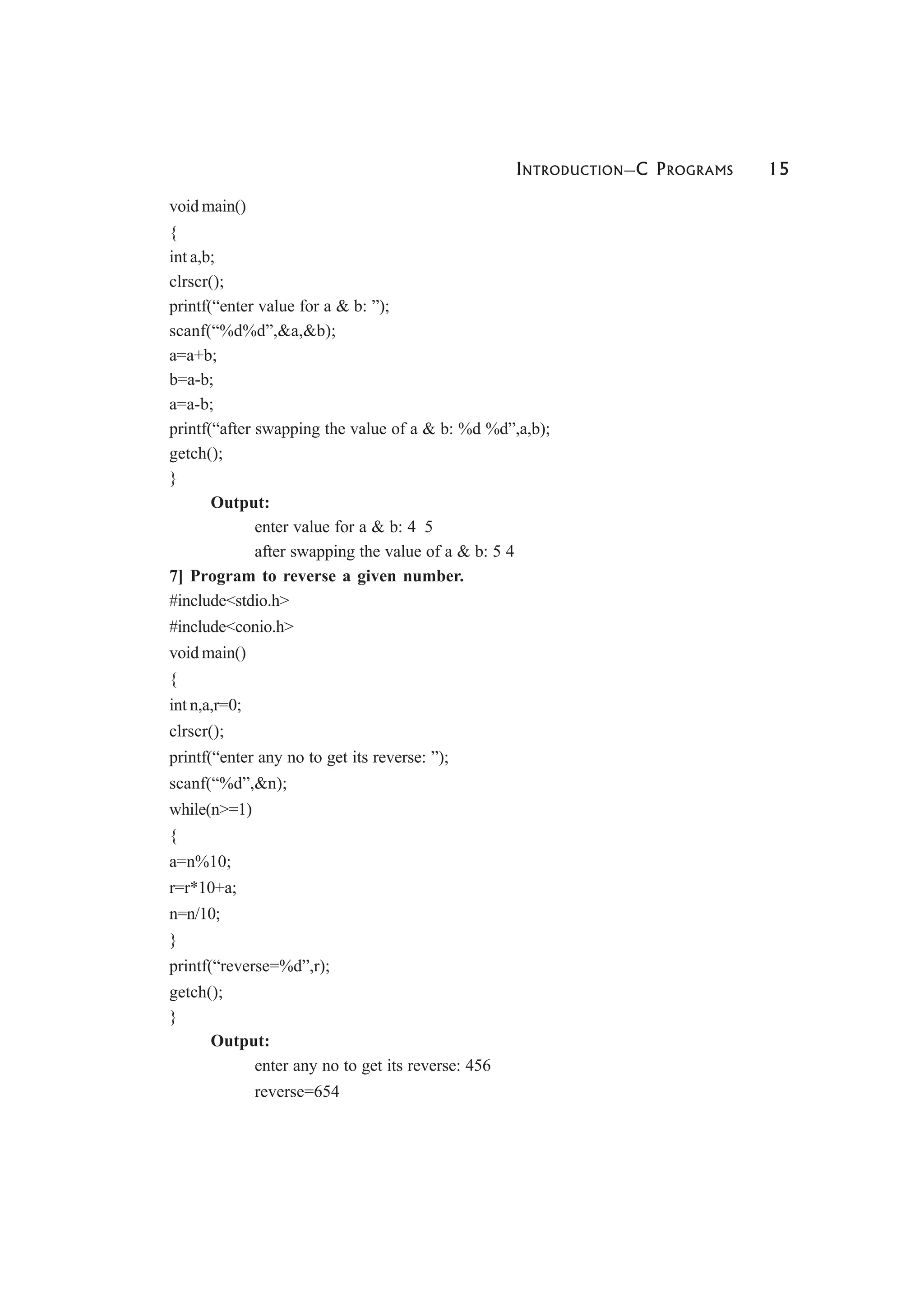 INTRODUCTION—C PROGRAMS 15
void main()
{
int a,b;
clrscr();
printf(“enter value for a & b: ”);
scanf(“%d%d”,&a,&b);
a=a+b;
b=a-b;
a=a-b;
printf(“after swapping the value of a & b: %d %d”,a,b);
getch();
}
Output:
enter value for a & b: 4 5
after swapping the value of a & b: 5 4
7] Program to reverse a given number.
#include<stdio.h>
#include<conio.h>
void main()
{
int n,a,r=0;
clrscr();
printf(“enter any no to get its reverse: ”);
scanf(“%d”,&n);
while(n>=1)
{
a=n%10;
r=r*10+a;
n=n/10;
}
printf(“reverse=%d”,r);
getch();
}
Output:
enter any no to get its reverse: 456
reverse=654
 