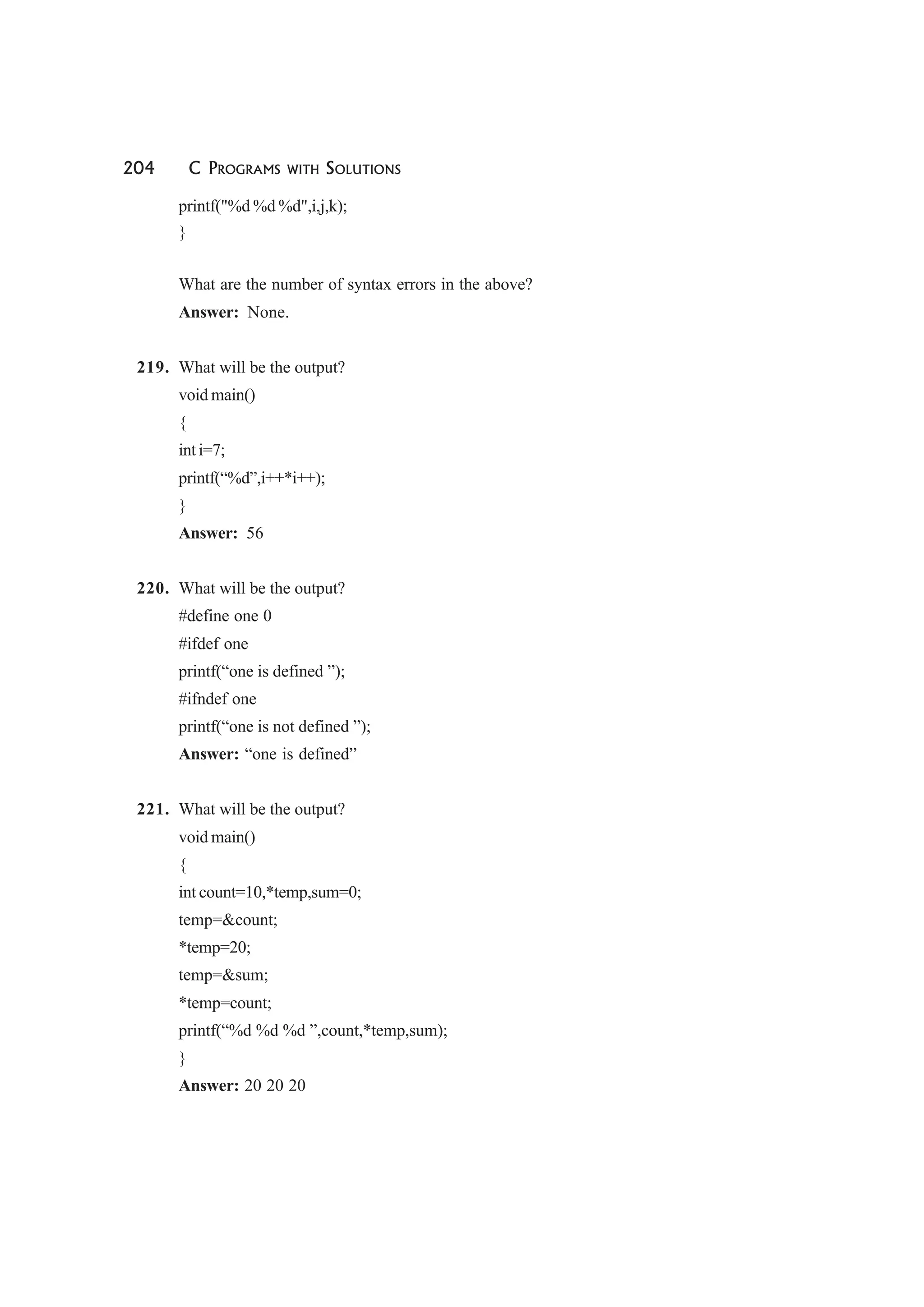 204 C PROGRAMS WITH SOLUTIONS
printf("%d %d %d",i,j,k);
}
What are the number of syntax errors in the above?
Answer: None.
219. What will be the output?
void main()
{
int i=7;
printf(“%d”,i++*i++);
}
Answer: 56
220. What will be the output?
#define one 0
#ifdef one
printf(“one is defined ”);
#ifndef one
printf(“one is not defined ”);
Answer: “one is defined”
221. What will be the output?
void main()
{
int count=10,*temp,sum=0;
temp=&count;
*temp=20;
temp=&sum;
*temp=count;
printf(“%d %d %d ”,count,*temp,sum);
}
Answer: 20 20 20
 
