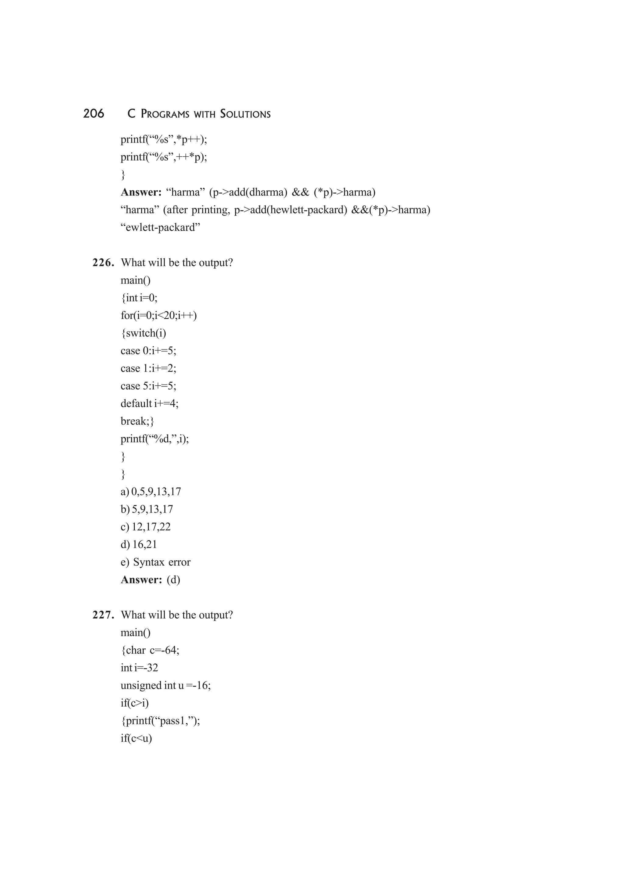206 C PROGRAMS WITH SOLUTIONS
printf(“%s”,*p++);
printf(“%s”,++*p);
}
Answer: “harma” (p->add(dharma) && (*p)->harma)
“harma” (after printing, p->add(hewlett-packard) &&(*p)->harma)
“ewlett-packard”
226. What will be the output?
main()
{int i=0;
for(i=0;i<20;i++)
{switch(i)
case 0:i+=5;
case 1:i+=2;
case 5:i+=5;
default i+=4;
break;}
printf(“%d,”,i);
}
}
a) 0,5,9,13,17
b) 5,9,13,17
c) 12,17,22
d) 16,21
e) Syntax error
Answer: (d)
227. What will be the output?
main()
{char c=-64;
int i=-32
unsigned int u =-16;
if(c>i)
{printf(“pass1,”);
if(c<u)
 