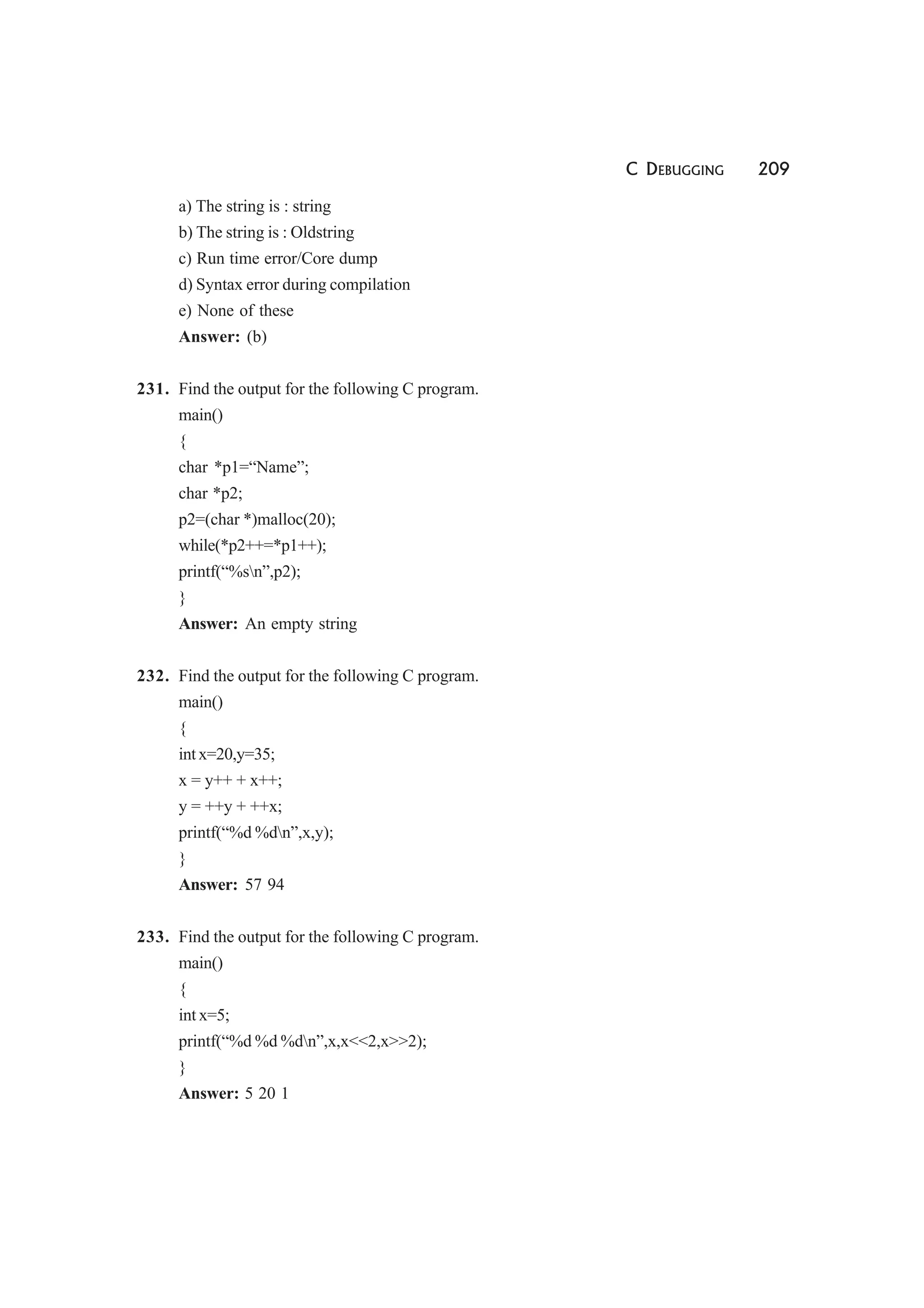 C DEBUGGING 209
a) The string is : string
b) The string is : Oldstring
c) Run time error/Core dump
d) Syntax error during compilation
e) None of these
Answer: (b)
231. Find the output for the following C program.
main()
{
char *p1=“Name”;
char *p2;
p2=(char *)malloc(20);
while(*p2++=*p1++);
printf(“%sn”,p2);
}
Answer: An empty string
232. Find the output for the following C program.
main()
{
int x=20,y=35;
x = y++ + x++;
y = ++y + ++x;
printf(“%d %dn”,x,y);
}
Answer: 57 94
233. Find the output for the following C program.
main()
{
int x=5;
printf(“%d %d %dn”,x,x<<2,x>>2);
}
Answer: 5 20 1
 