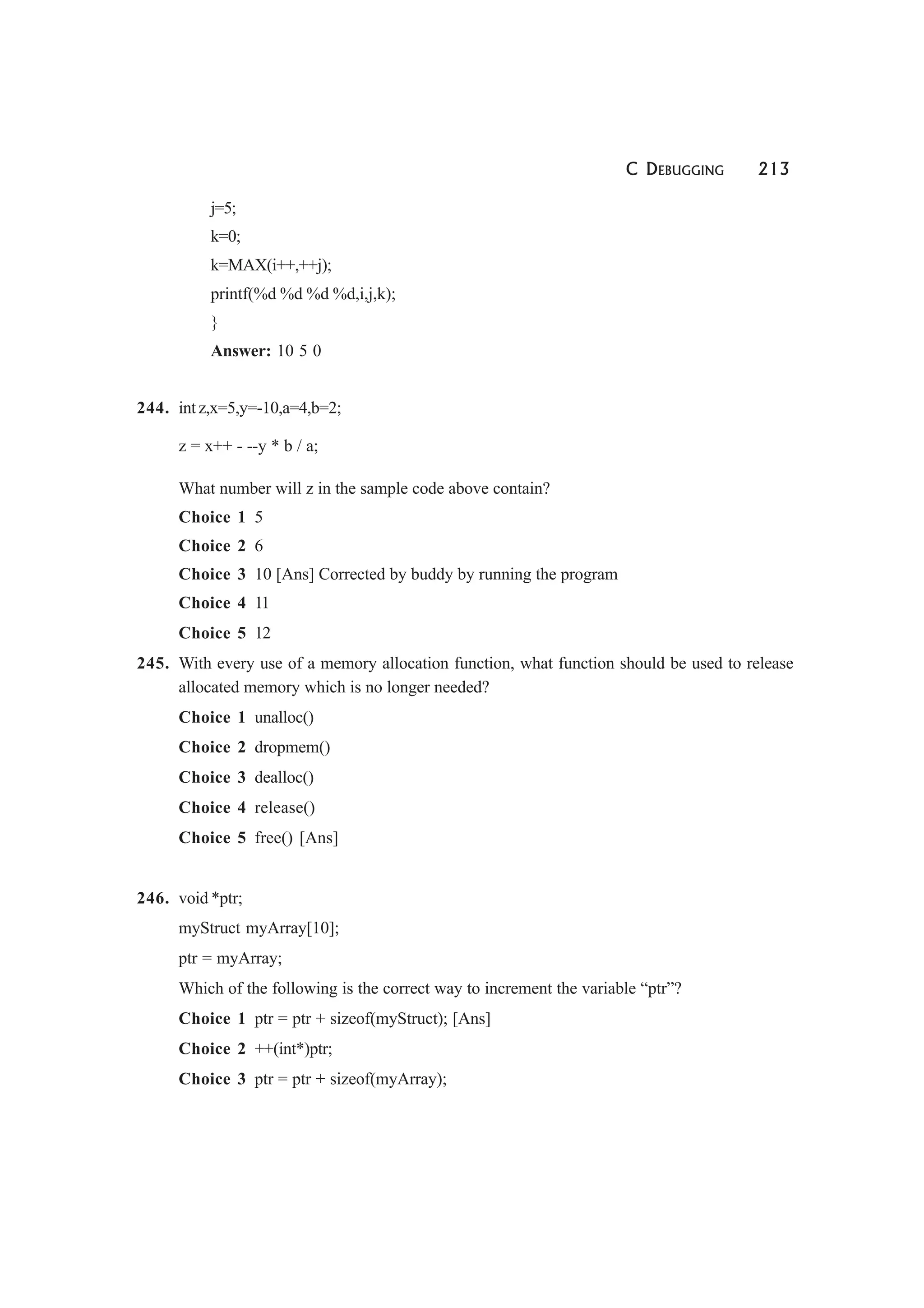 C DEBUGGING 213
j=5;
k=0;
k=MAX(i++,++j);
printf(%d %d %d %d,i,j,k);
}
Answer: 10 5 0
244. int z,x=5,y=-10,a=4,b=2;
z = x++ - --y * b / a;
What number will z in the sample code above contain?
Choice 1 5
Choice 2 6
Choice 3 10 [Ans] Corrected by buddy by running the program
Choice 4 11
Choice 5 12
245. With every use of a memory allocation function, what function should be used to release
allocated memory which is no longer needed?
Choice 1 unalloc()
Choice 2 dropmem()
Choice 3 dealloc()
Choice 4 release()
Choice 5 free() [Ans]
246. void *ptr;
myStruct myArray[10];
ptr = myArray;
Which of the following is the correct way to increment the variable “ptr”?
Choice 1 ptr = ptr + sizeof(myStruct); [Ans]
Choice 2 ++(int*)ptr;
Choice 3 ptr = ptr + sizeof(myArray);
 
