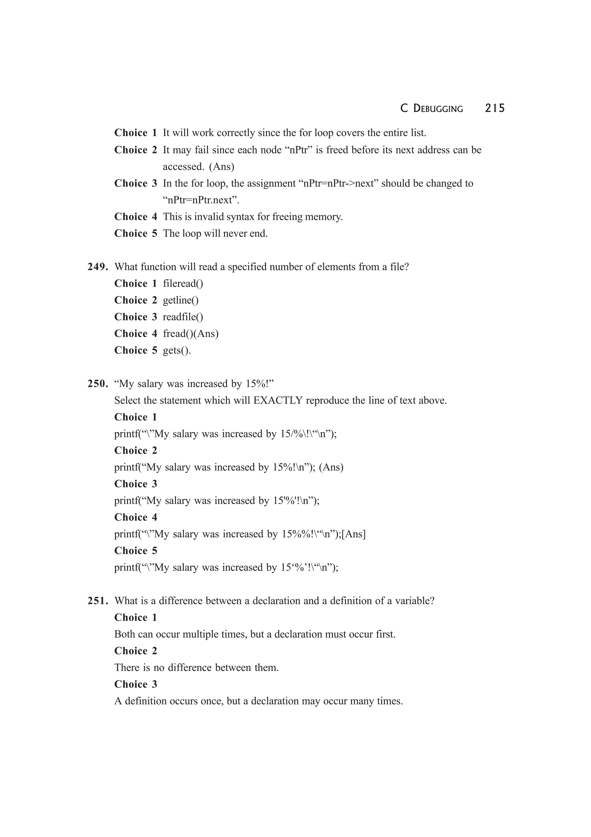 C DEBUGGING 215
Choice 1 It will work correctly since the for loop covers the entire list.
Choice 2 It may fail since each node “nPtr” is freed before its next address can be
accessed. (Ans)
Choice 3 In the for loop, the assignment “nPtr=nPtr->next” should be changed to
“nPtr=nPtr.next”.
Choice 4 This is invalid syntax for freeing memory.
Choice 5 The loop will never end.
249. What function will read a specified number of elements from a file?
Choice 1 fileread()
Choice 2 getline()
Choice 3 readfile()
Choice 4 fread()(Ans)
Choice 5 gets().
250. “My salary was increased by 15%!”
Select the statement which will EXACTLY reproduce the line of text above.
Choice 1
printf(“”My salary was increased by 15/%!“n”);
Choice 2
printf(“My salary was increased by 15%!n”); (Ans)
Choice 3
printf(“My salary was increased by 15'%'!n”);
Choice 4
printf(“”My salary was increased by 15%%!“n”);[Ans]
Choice 5
printf(“”My salary was increased by 15‘%’!“n”);
251. What is a difference between a declaration and a definition of a variable?
Choice 1
Both can occur multiple times, but a declaration must occur first.
Choice 2
There is no difference between them.
Choice 3
A definition occurs once, but a declaration may occur many times.
 