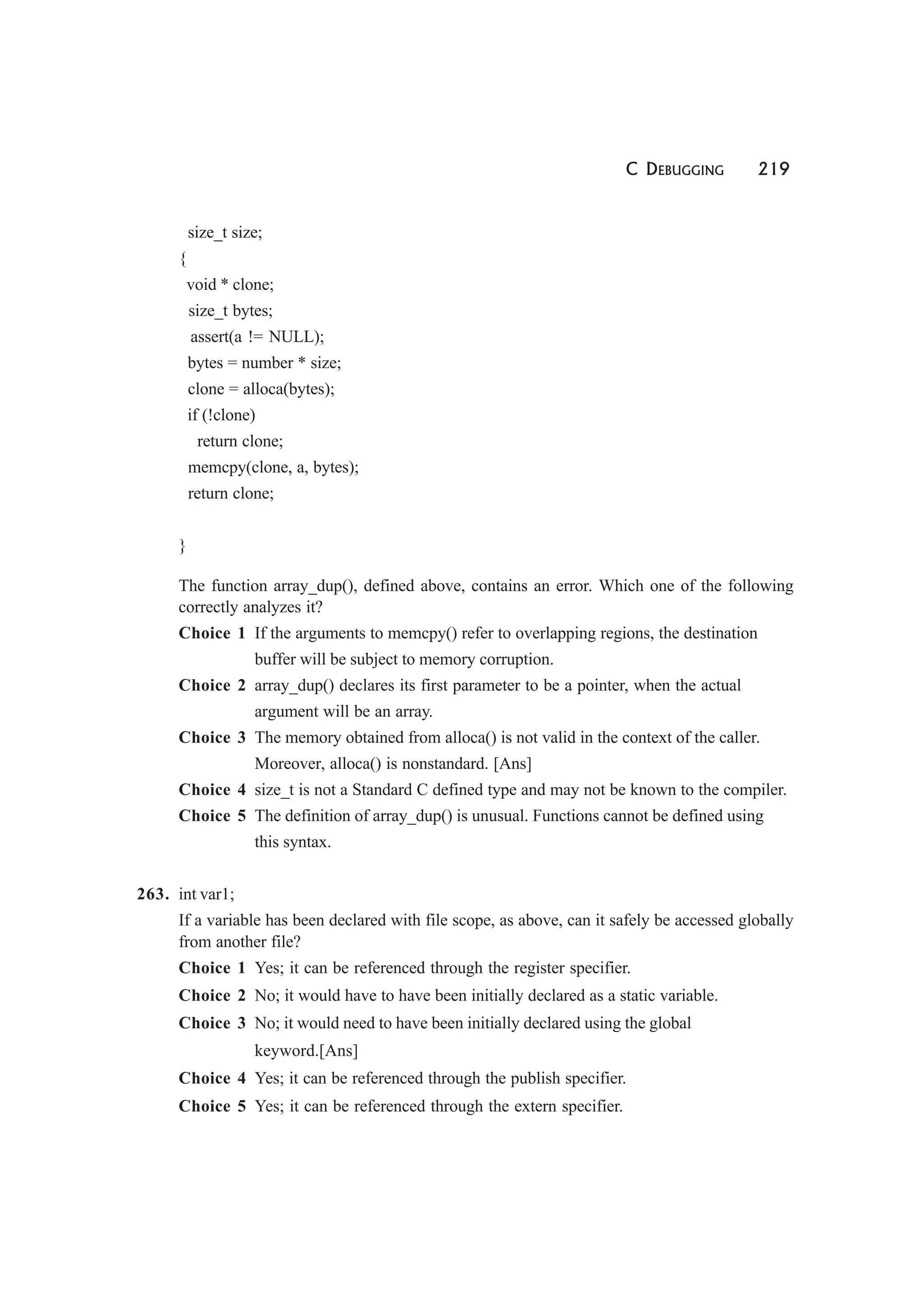 C DEBUGGING 219
size_t size;
{
void * clone;
size_t bytes;
assert(a != NULL);
bytes = number * size;
clone = alloca(bytes);
if (!clone)
return clone;
memcpy(clone, a, bytes);
return clone;
}
The function array_dup(), defined above, contains an error. Which one of the following
correctly analyzes it?
Choice 1 If the arguments to memcpy() refer to overlapping regions, the destination
buffer will be subject to memory corruption.
Choice 2 array_dup() declares its first parameter to be a pointer, when the actual
argument will be an array.
Choice 3 The memory obtained from alloca() is not valid in the context of the caller.
Moreover, alloca() is nonstandard. [Ans]
Choice 4 size_t is not a Standard C defined type and may not be known to the compiler.
Choice 5 The definition of array_dup() is unusual. Functions cannot be defined using
this syntax.
263. int var1;
If a variable has been declared with file scope, as above, can it safely be accessed globally
from another file?
Choice 1 Yes; it can be referenced through the register specifier.
Choice 2 No; it would have to have been initially declared as a static variable.
Choice 3 No; it would need to have been initially declared using the global
keyword.[Ans]
Choice 4 Yes; it can be referenced through the publish specifier.
Choice 5 Yes; it can be referenced through the extern specifier.
 