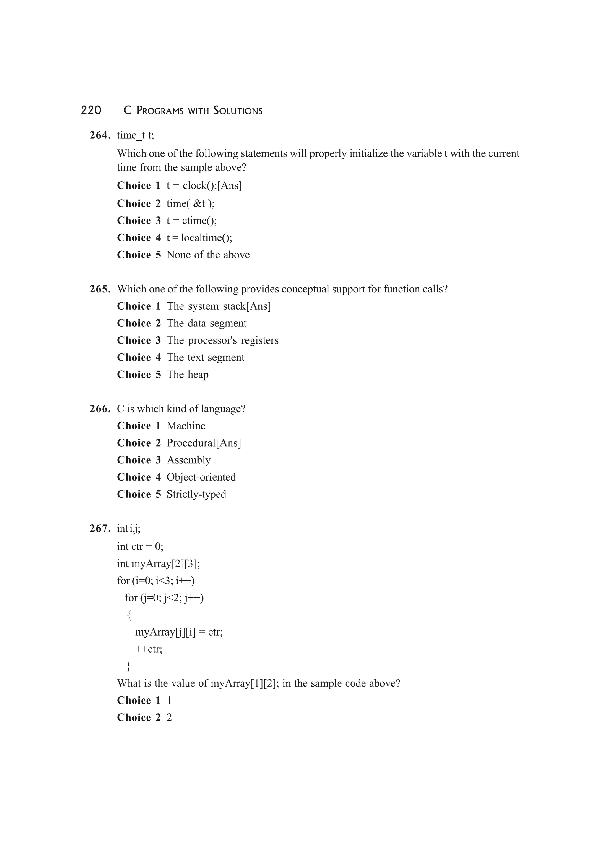 220 C PROGRAMS WITH SOLUTIONS
264. time_t t;
Which one of the following statements will properly initialize the variable t with the current
time from the sample above?
Choice 1 t = clock();[Ans]
Choice 2 time( &t );
Choice 3 t = ctime();
Choice 4 t = localtime();
Choice 5 None of the above
265. Which one of the following provides conceptual support for function calls?
Choice 1 The system stack[Ans]
Choice 2 The data segment
Choice 3 The processor's registers
Choice 4 The text segment
Choice 5 The heap
266. C is which kind of language?
Choice 1 Machine
Choice 2 Procedural[Ans]
Choice 3 Assembly
Choice 4 Object-oriented
Choice 5 Strictly-typed
267. inti,j;
int ctr = 0;
int myArray[2][3];
for (i=0; i<3; i++)
for (j=0; j<2; j++)
{
myArray[j][i] = ctr;
++ctr;
}
What is the value of myArray[1][2]; in the sample code above?
Choice 1 1
Choice 2 2
 