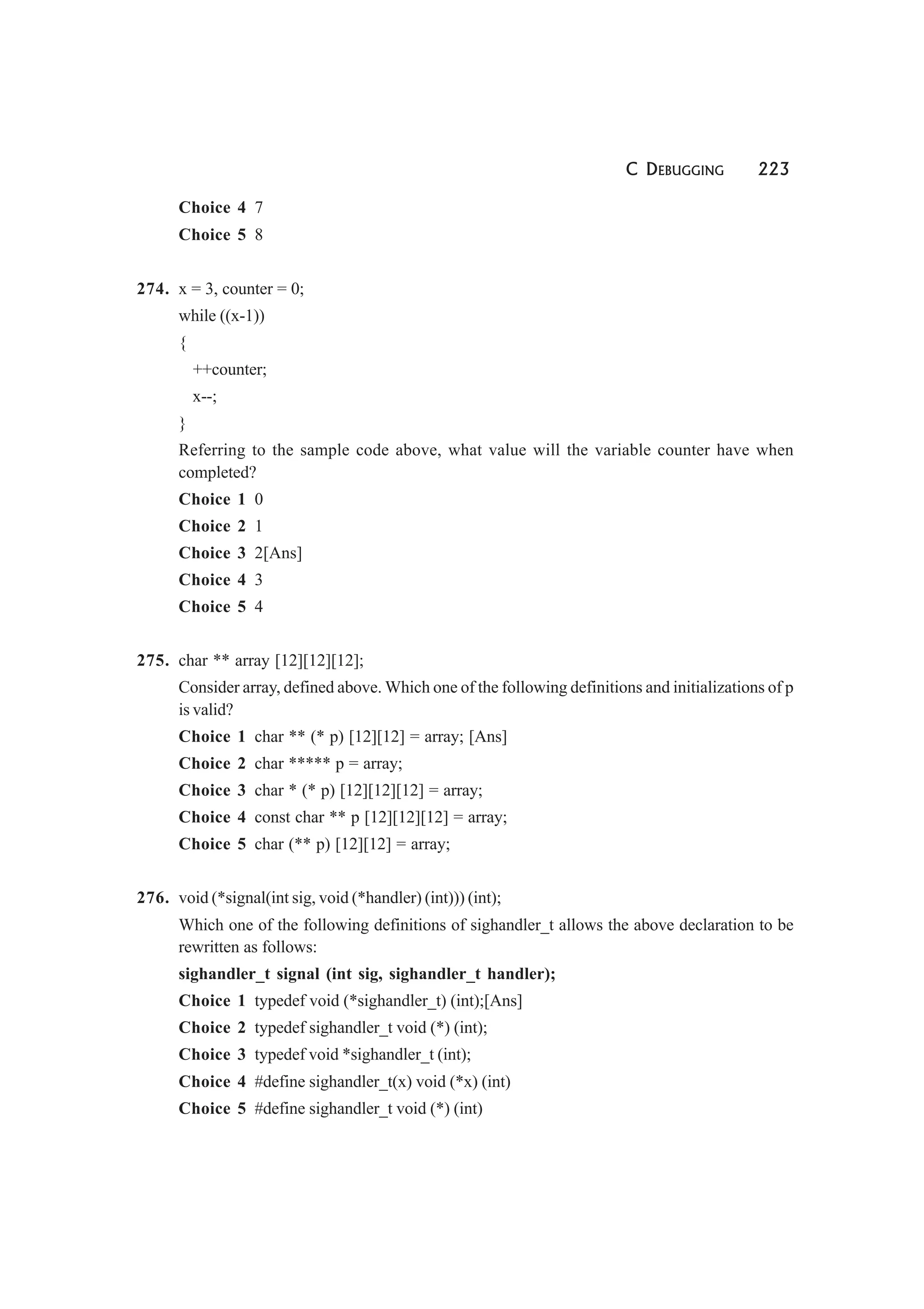 C DEBUGGING 223
Choice 4 7
Choice 5 8
274. x = 3, counter = 0;
while ((x-1))
{
++counter;
x--;
}
Referring to the sample code above, what value will the variable counter have when
completed?
Choice 1 0
Choice 2 1
Choice 3 2[Ans]
Choice 4 3
Choice 5 4
275. char ** array [12][12][12];
Consider array, defined above. Which one of the following definitions and initializations of p
is valid?
Choice 1 char ** (* p) [12][12] = array; [Ans]
Choice 2 char ***** p = array;
Choice 3 char * (* p) [12][12][12] = array;
Choice 4 const char ** p [12][12][12] = array;
Choice 5 char (** p) [12][12] = array;
276. void (*signal(int sig, void (*handler) (int))) (int);
Which one of the following definitions of sighandler_t allows the above declaration to be
rewritten as follows:
sighandler_t signal (int sig, sighandler_t handler);
Choice 1 typedef void (*sighandler_t) (int);[Ans]
Choice 2 typedef sighandler_t void (*) (int);
Choice 3 typedef void *sighandler_t (int);
Choice 4 #define sighandler_t(x) void (*x) (int)
Choice 5 #define sighandler_t void (*) (int)
 