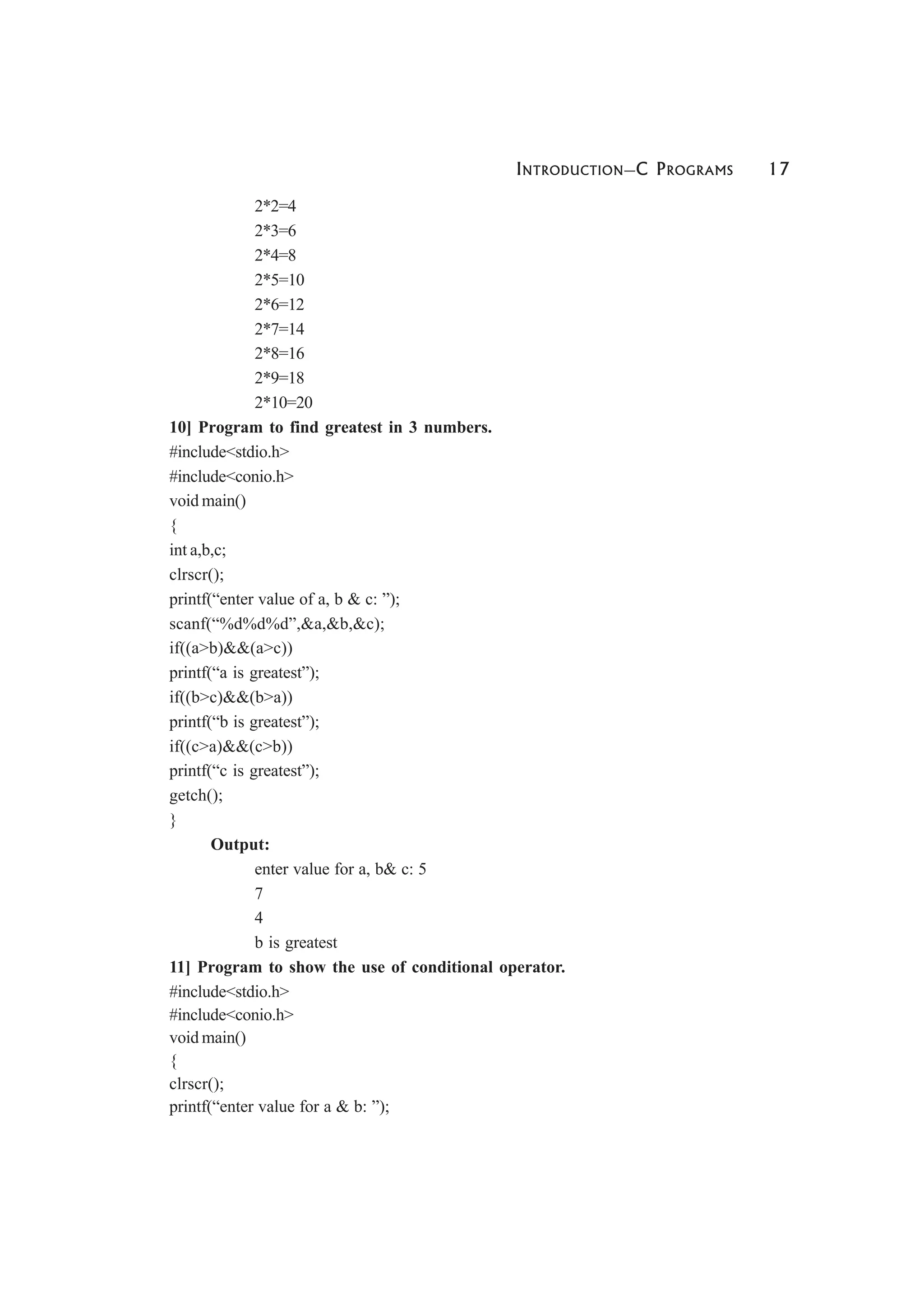 INTRODUCTION—C PROGRAMS 17
2*2=4
2*3=6
2*4=8
2*5=10
2*6=12
2*7=14
2*8=16
2*9=18
2*10=20
10] Program to find greatest in 3 numbers.
#include<stdio.h>
#include<conio.h>
void main()
{
int a,b,c;
clrscr();
printf(“enter value of a, b & c: ”);
scanf(“%d%d%d”,&a,&b,&c);
if((a>b)&&(a>c))
printf(“a is greatest”);
if((b>c)&&(b>a))
printf(“b is greatest”);
if((c>a)&&(c>b))
printf(“c is greatest”);
getch();
}
Output:
enter value for a, b& c: 5
7
4
b is greatest
11] Program to show the use of conditional operator.
#include<stdio.h>
#include<conio.h>
void main()
{
clrscr();
printf(“enter value for a & b: ”);
 