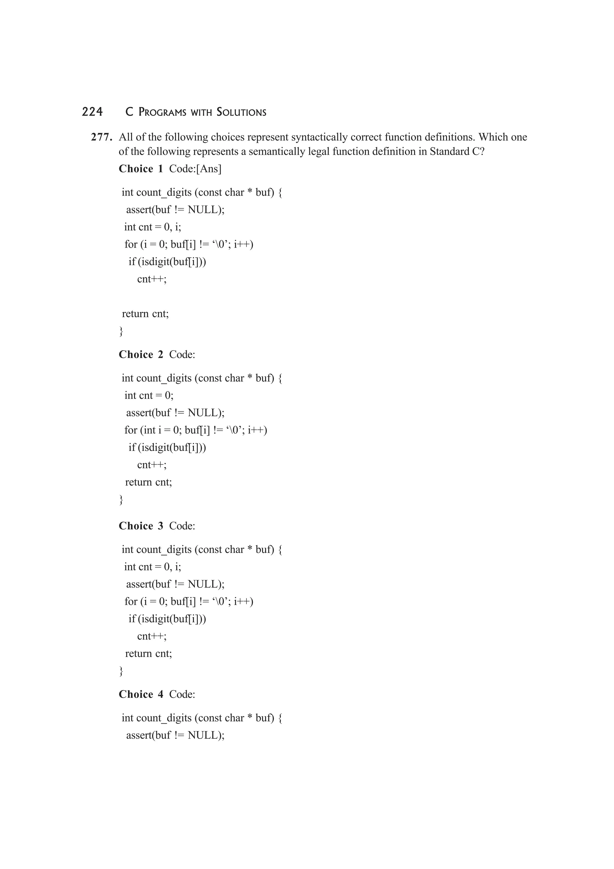 224 C PROGRAMS WITH SOLUTIONS
277. All of the following choices represent syntactically correct function definitions. Which one
of the following represents a semantically legal function definition in Standard C?
Choice 1 Code:[Ans]
int count_digits (const char * buf) {
assert(buf != NULL);
int cnt = 0, i;
for (i = 0; buf[i] != ‘0’; i++)
if (isdigit(buf[i]))
cnt++;
return cnt;
}
Choice 2 Code:
int count_digits (const char * buf) {
int cnt = 0;
assert(buf != NULL);
for (int i = 0; buf[i] != ‘0’; i++)
if (isdigit(buf[i]))
cnt++;
return cnt;
}
Choice 3 Code:
int count_digits (const char * buf) {
int cnt = 0, i;
assert(buf != NULL);
for (i = 0; buf[i] != ‘0’; i++)
if (isdigit(buf[i]))
cnt++;
return cnt;
}
Choice 4 Code:
int count_digits (const char * buf) {
assert(buf != NULL);
 