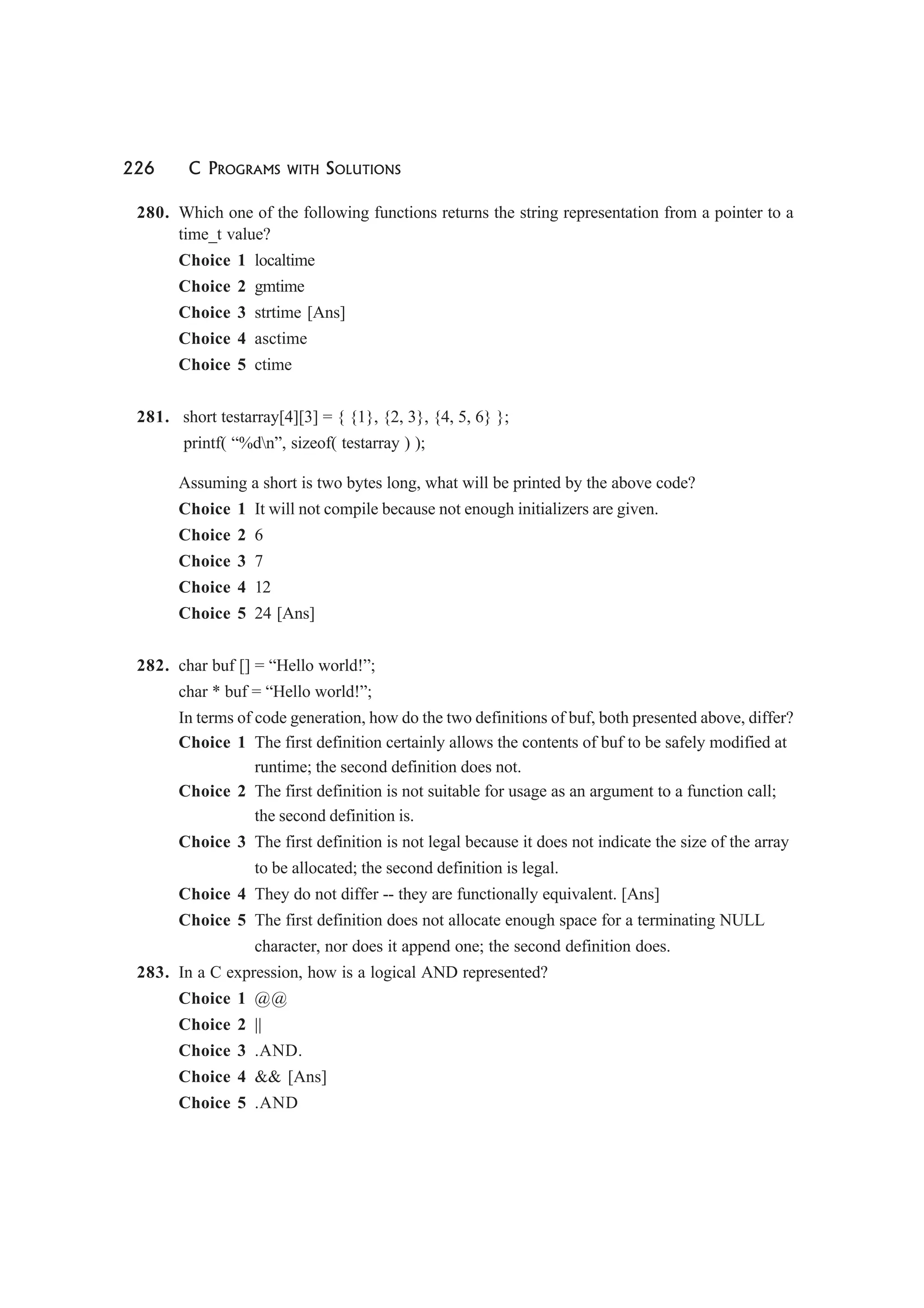226 C PROGRAMS WITH SOLUTIONS
280. Which one of the following functions returns the string representation from a pointer to a
time_t value?
Choice 1 localtime
Choice 2 gmtime
Choice 3 strtime [Ans]
Choice 4 asctime
Choice 5 ctime
281. short testarray[4][3] = { {1}, {2, 3}, {4, 5, 6} };
printf( “%dn”, sizeof( testarray ) );
Assuming a short is two bytes long, what will be printed by the above code?
Choice 1 It will not compile because not enough initializers are given.
Choice 2 6
Choice 3 7
Choice 4 12
Choice 5 24 [Ans]
282. char buf [] = “Hello world!”;
char * buf = “Hello world!”;
In terms of code generation, how do the two definitions of buf, both presented above, differ?
Choice 1 The first definition certainly allows the contents of buf to be safely modified at
runtime; the second definition does not.
Choice 2 The first definition is not suitable for usage as an argument to a function call;
the second definition is.
Choice 3 The first definition is not legal because it does not indicate the size of the array
to be allocated; the second definition is legal.
Choice 4 They do not differ -- they are functionally equivalent. [Ans]
Choice 5 The first definition does not allocate enough space for a terminating NULL
character, nor does it append one; the second definition does.
283. In a C expression, how is a logical AND represented?
Choice 1 @@
Choice 2 ||
Choice 3 .AND.
Choice 4 && [Ans]
Choice 5 .AND
 