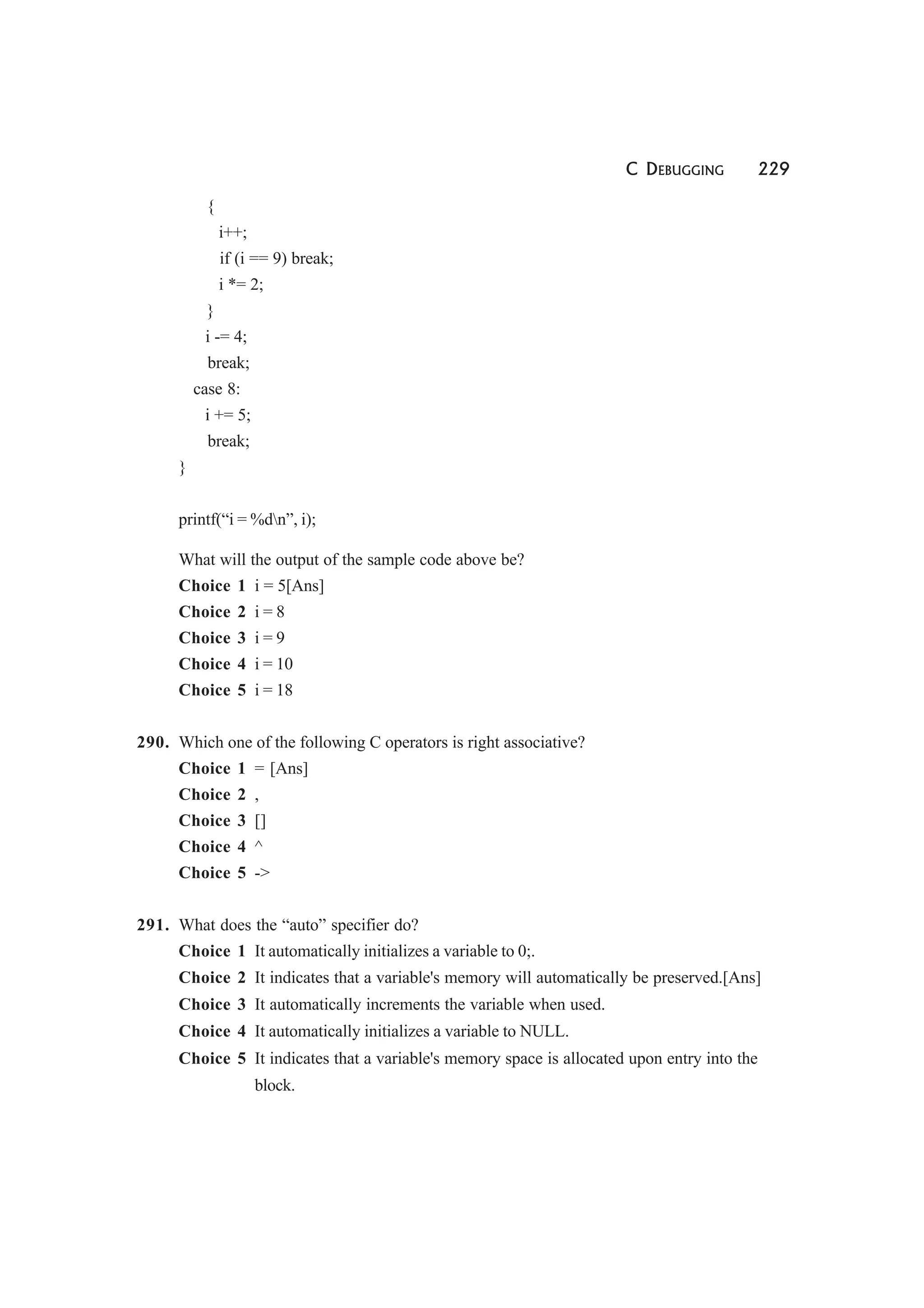 C DEBUGGING 229
{
i++;
if (i == 9) break;
i *= 2;
}
i -= 4;
break;
case 8:
i += 5;
break;
}
printf(“i = %dn”, i);
What will the output of the sample code above be?
Choice 1 i = 5[Ans]
Choice 2 i = 8
Choice 3 i = 9
Choice 4 i = 10
Choice 5 i = 18
290. Which one of the following C operators is right associative?
Choice 1 = [Ans]
Choice 2 ,
Choice 3 []
Choice 4 ^
Choice 5 ->
291. What does the “auto” specifier do?
Choice 1 It automatically initializes a variable to 0;.
Choice 2 It indicates that a variable's memory will automatically be preserved.[Ans]
Choice 3 It automatically increments the variable when used.
Choice 4 It automatically initializes a variable to NULL.
Choice 5 It indicates that a variable's memory space is allocated upon entry into the
block.
 