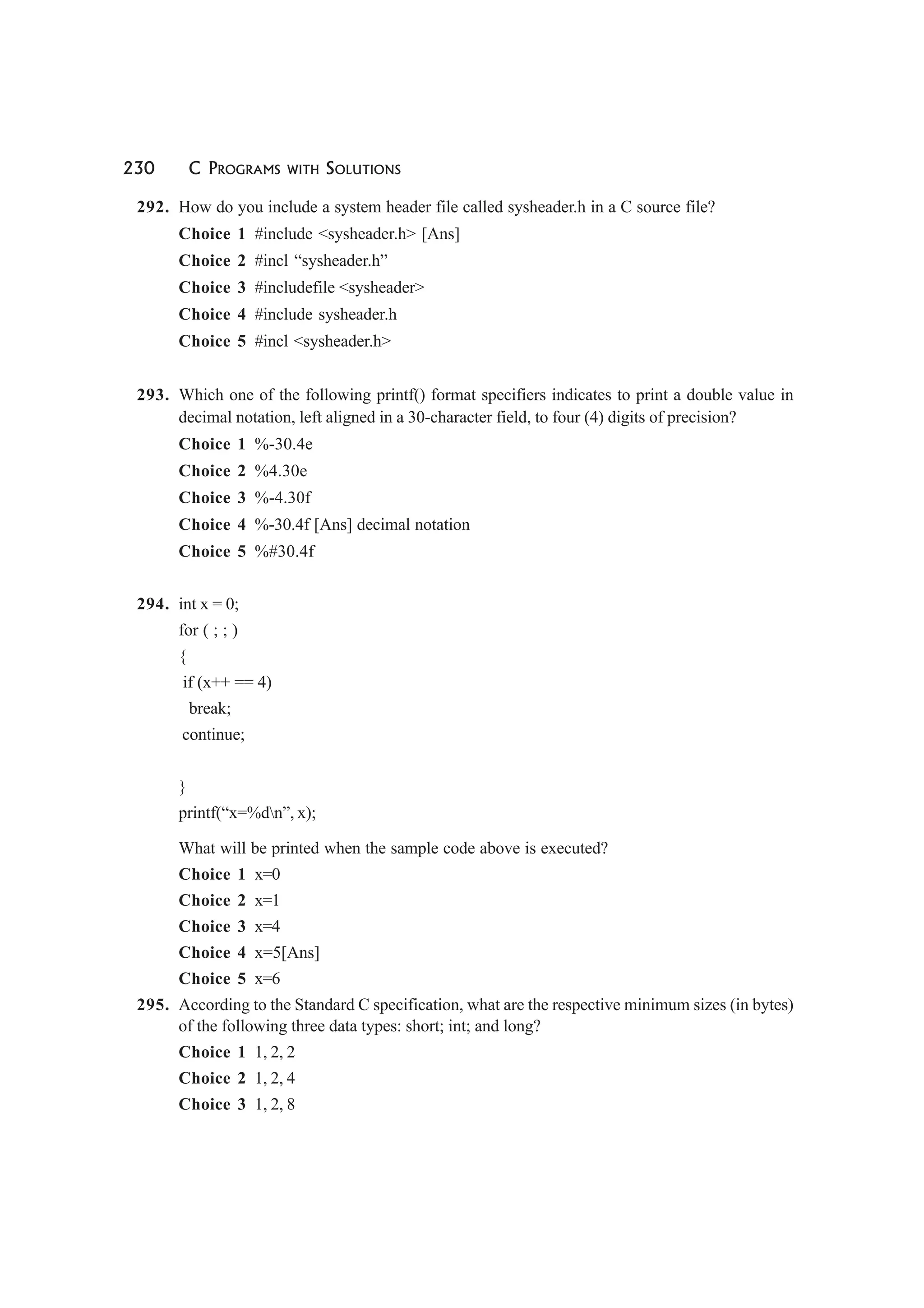230 C PROGRAMS WITH SOLUTIONS
292. How do you include a system header file called sysheader.h in a C source file?
Choice 1 #include <sysheader.h> [Ans]
Choice 2 #incl “sysheader.h”
Choice 3 #includefile <sysheader>
Choice 4 #include sysheader.h
Choice 5 #incl <sysheader.h>
293. Which one of the following printf() format specifiers indicates to print a double value in
decimal notation, left aligned in a 30-character field, to four (4) digits of precision?
Choice 1 %-30.4e
Choice 2 %4.30e
Choice 3 %-4.30f
Choice 4 %-30.4f [Ans] decimal notation
Choice 5 %#30.4f
294. int x = 0;
for ( ; ; )
{
if (x++ == 4)
break;
continue;
}
printf(“x=%dn”, x);
What will be printed when the sample code above is executed?
Choice 1 x=0
Choice 2 x=1
Choice 3 x=4
Choice 4 x=5[Ans]
Choice 5 x=6
295. According to the Standard C specification, what are the respective minimum sizes (in bytes)
of the following three data types: short; int; and long?
Choice 1 1, 2, 2
Choice 2 1, 2, 4
Choice 3 1, 2, 8
 