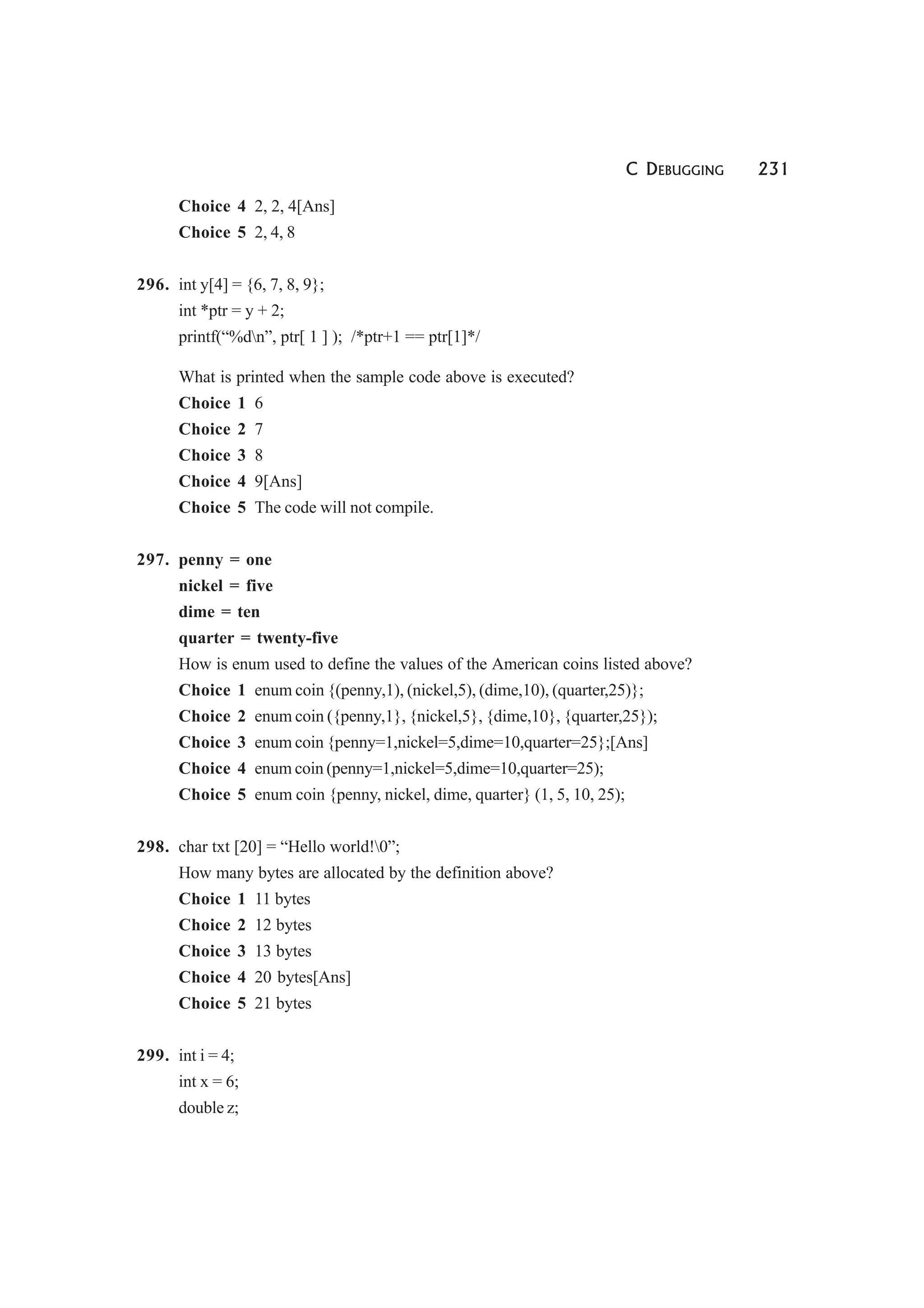 C DEBUGGING 231
Choice 4 2, 2, 4[Ans]
Choice 5 2, 4, 8
296. int y[4] = {6, 7, 8, 9};
int *ptr = y + 2;
printf(“%dn”, ptr[ 1 ] ); /*ptr+1 == ptr[1]*/
What is printed when the sample code above is executed?
Choice 1 6
Choice 2 7
Choice 3 8
Choice 4 9[Ans]
Choice 5 The code will not compile.
297. penny = one
nickel = five
dime = ten
quarter = twenty-five
How is enum used to define the values of the American coins listed above?
Choice 1 enum coin {(penny,1), (nickel,5), (dime,10), (quarter,25)};
Choice 2 enum coin ({penny,1}, {nickel,5}, {dime,10}, {quarter,25});
Choice 3 enum coin {penny=1,nickel=5,dime=10,quarter=25};[Ans]
Choice 4 enum coin (penny=1,nickel=5,dime=10,quarter=25);
Choice 5 enum coin {penny, nickel, dime, quarter} (1, 5, 10, 25);
298. char txt [20] = “Hello world!0”;
How many bytes are allocated by the definition above?
Choice 1 11 bytes
Choice 2 12 bytes
Choice 3 13 bytes
Choice 4 20 bytes[Ans]
Choice 5 21 bytes
299. int i = 4;
int x = 6;
double z;
 
