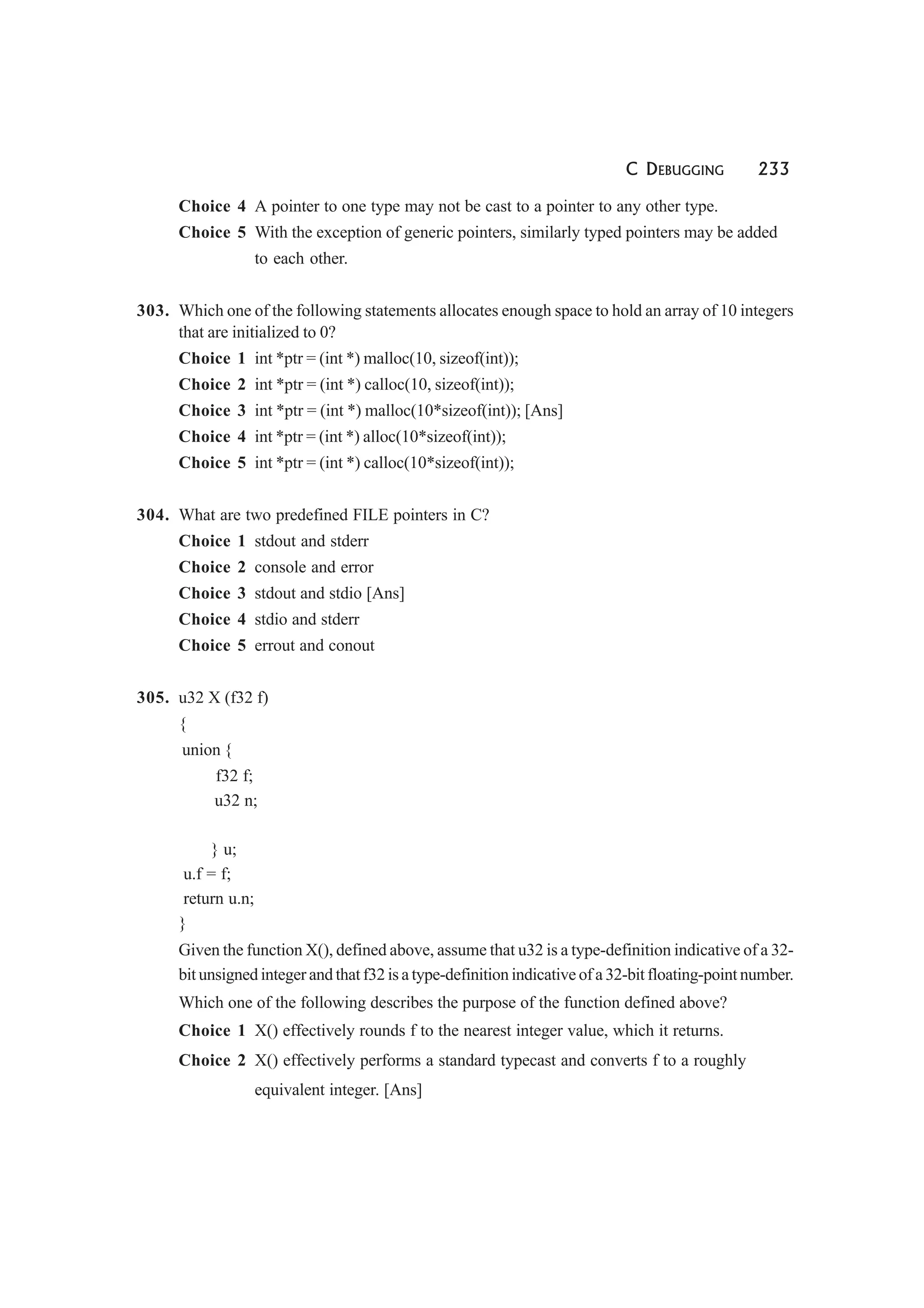 C DEBUGGING 233
Choice 4 A pointer to one type may not be cast to a pointer to any other type.
Choice 5 With the exception of generic pointers, similarly typed pointers may be added
to each other.
303. Which one of the following statements allocates enough space to hold an array of 10 integers
that are initialized to 0?
Choice 1 int *ptr = (int *) malloc(10, sizeof(int));
Choice 2 int *ptr = (int *) calloc(10, sizeof(int));
Choice 3 int *ptr = (int *) malloc(10*sizeof(int)); [Ans]
Choice 4 int *ptr = (int *) alloc(10*sizeof(int));
Choice 5 int *ptr = (int *) calloc(10*sizeof(int));
304. What are two predefined FILE pointers in C?
Choice 1 stdout and stderr
Choice 2 console and error
Choice 3 stdout and stdio [Ans]
Choice 4 stdio and stderr
Choice 5 errout and conout
305. u32 X (f32 f)
{
union {
f32 f;
u32 n;
} u;
u.f = f;
return u.n;
}
Given the function X(), defined above, assume that u32 is a type-definition indicative of a 32-
bit unsigned integer and that f32 is a type-definition indicative of a 32-bit floating-point number.
Which one of the following describes the purpose of the function defined above?
Choice 1 X() effectively rounds f to the nearest integer value, which it returns.
Choice 2 X() effectively performs a standard typecast and converts f to a roughly
equivalent integer. [Ans]
 