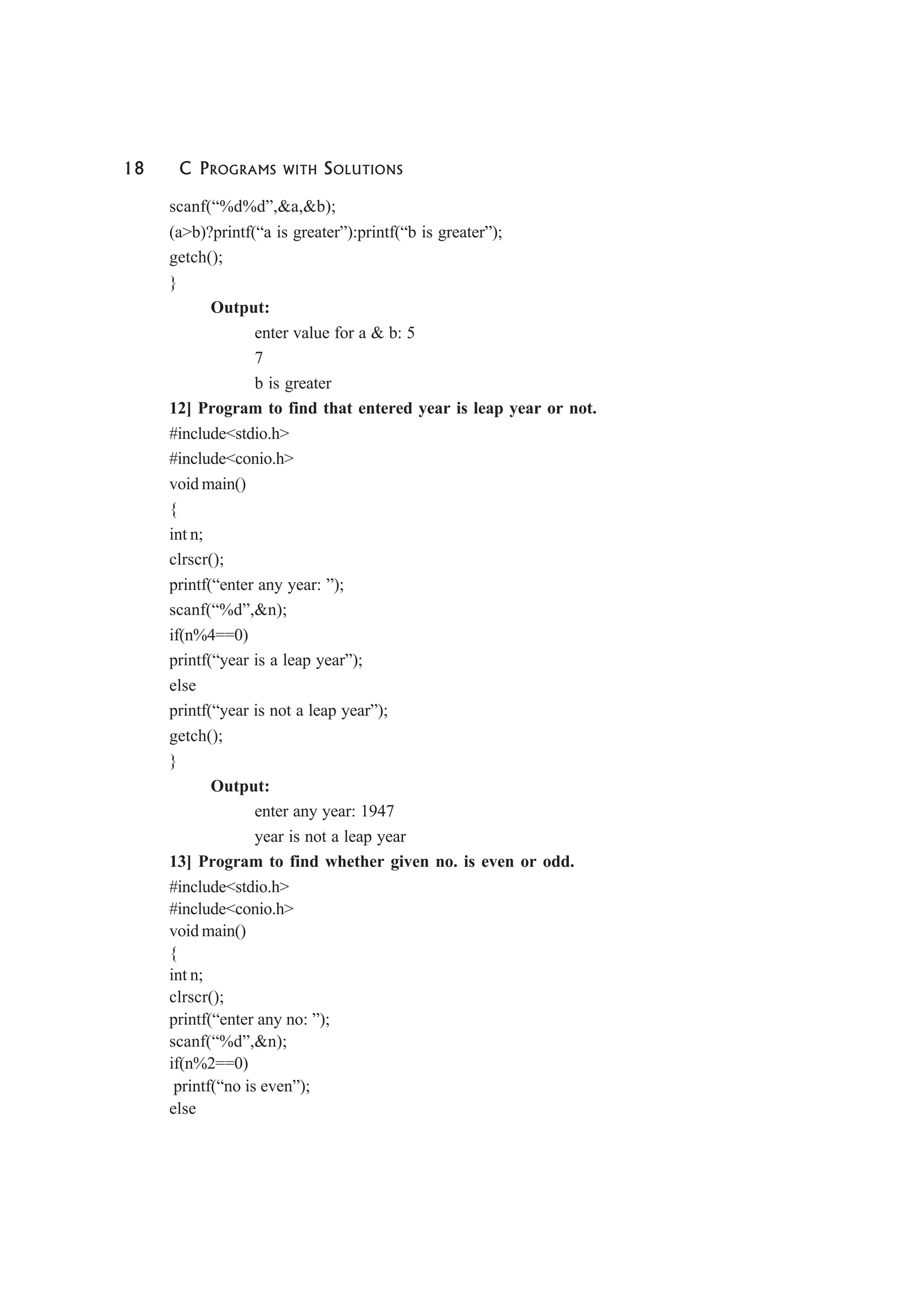18 C PROGRAMS WITH SOLUTIONS
scanf(“%d%d”,&a,&b);
(a>b)?printf(“a is greater”):printf(“b is greater”);
getch();
}
Output:
enter value for a & b: 5
7
b is greater
12] Program to find that entered year is leap year or not.
#include<stdio.h>
#include<conio.h>
void main()
{
int n;
clrscr();
printf(“enter any year: ”);
scanf(“%d”,&n);
if(n%4==0)
printf(“year is a leap year”);
else
printf(“year is not a leap year”);
getch();
}
Output:
enter any year: 1947
year is not a leap year
13] Program to find whether given no. is even or odd.
#include<stdio.h>
#include<conio.h>
void main()
{
int n;
clrscr();
printf(“enter any no: ”);
scanf(“%d”,&n);
if(n%2==0)
printf(“no is even”);
else
 