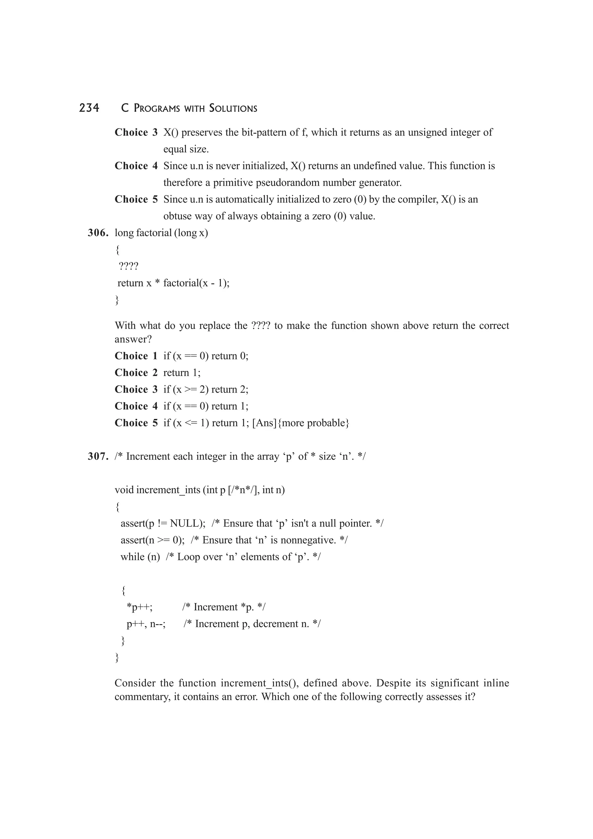 234 C PROGRAMS WITH SOLUTIONS
Choice 3 X() preserves the bit-pattern of f, which it returns as an unsigned integer of
equal size.
Choice 4 Since u.n is never initialized, X() returns an undefined value. This function is
therefore a primitive pseudorandom number generator.
Choice 5 Since u.n is automatically initialized to zero (0) by the compiler, X() is an
obtuse way of always obtaining a zero (0) value.
306. long factorial (long x)
{
????
return x * factorial(x - 1);
}
With what do you replace the ???? to make the function shown above return the correct
answer?
Choice 1 if (x == 0) return 0;
Choice 2 return 1;
Choice 3 if (x >= 2) return 2;
Choice 4 if (x == 0) return 1;
Choice 5 if (x <= 1) return 1; [Ans]{more probable}
307. /* Increment each integer in the array ‘p’ of * size ‘n’. */
void increment_ints (int p [/*n*/], int n)
{
assert(p != NULL); /* Ensure that ‘p’ isn't a null pointer. */
assert(n >= 0); /* Ensure that ‘n’ is nonnegative. */
while (n) /* Loop over ‘n’ elements of ‘p’. */
{
*p++; /* Increment *p. */
p++, n--; /* Increment p, decrement n. */
}
}
Consider the function increment_ints(), defined above. Despite its significant inline
commentary, it contains an error. Which one of the following correctly assesses it?
 