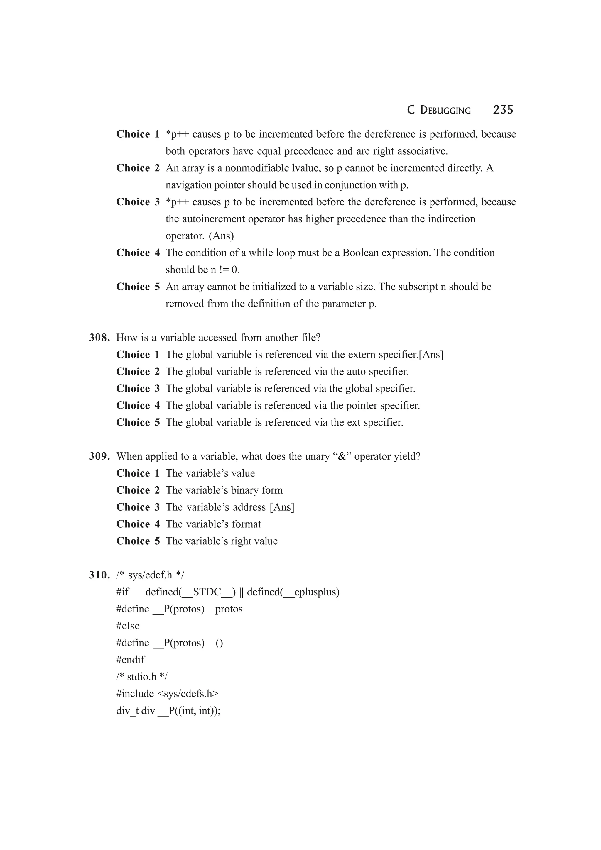 C DEBUGGING 235
Choice 1 *p++ causes p to be incremented before the dereference is performed, because
both operators have equal precedence and are right associative.
Choice 2 An array is a nonmodifiable lvalue, so p cannot be incremented directly. A
navigation pointer should be used in conjunction with p.
Choice 3 *p++ causes p to be incremented before the dereference is performed, because
the autoincrement operator has higher precedence than the indirection
operator. (Ans)
Choice 4 The condition of a while loop must be a Boolean expression. The condition
should be n != 0.
Choice 5 An array cannot be initialized to a variable size. The subscript n should be
removed from the definition of the parameter p.
308. How is a variable accessed from another file?
Choice 1 The global variable is referenced via the extern specifier.[Ans]
Choice 2 The global variable is referenced via the auto specifier.
Choice 3 The global variable is referenced via the global specifier.
Choice 4 The global variable is referenced via the pointer specifier.
Choice 5 The global variable is referenced via the ext specifier.
309. When applied to a variable, what does the unary “&” operator yield?
Choice 1 The variable’s value
Choice 2 The variable’s binary form
Choice 3 The variable’s address [Ans]
Choice 4 The variable’s format
Choice 5 The variable’s right value
310. /* sys/cdef.h */
#if defined(__STDC__) || defined(__cplusplus)
#define __P(protos) protos
#else
#define __P(protos) ()
#endif
/* stdio.h */
#include <sys/cdefs.h>
div_t div __P((int, int));
 