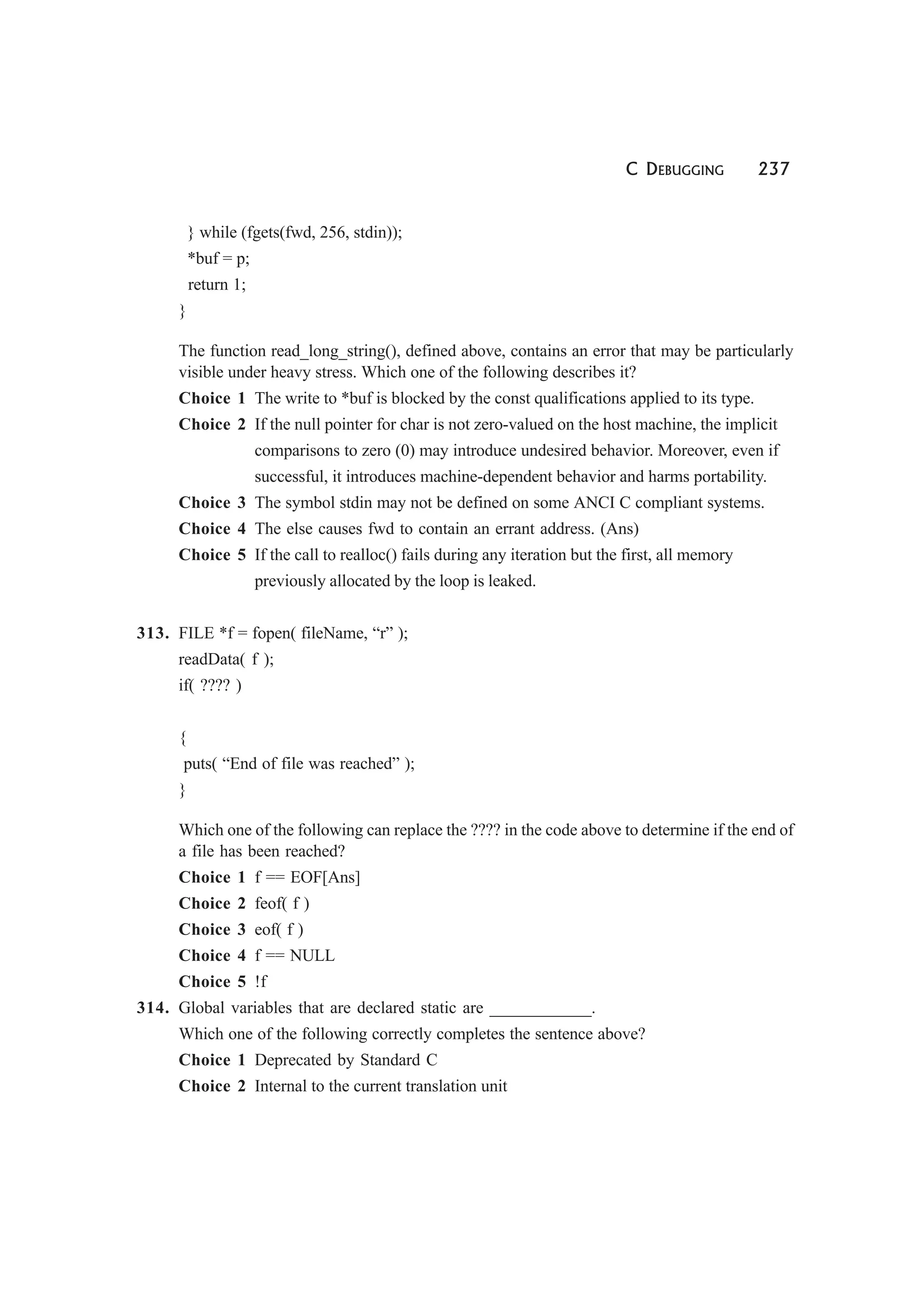 C DEBUGGING 237
} while (fgets(fwd, 256, stdin));
*buf = p;
return 1;
}
The function read_long_string(), defined above, contains an error that may be particularly
visible under heavy stress. Which one of the following describes it?
Choice 1 The write to *buf is blocked by the const qualifications applied to its type.
Choice 2 If the null pointer for char is not zero-valued on the host machine, the implicit
comparisons to zero (0) may introduce undesired behavior. Moreover, even if
successful, it introduces machine-dependent behavior and harms portability.
Choice 3 The symbol stdin may not be defined on some ANCI C compliant systems.
Choice 4 The else causes fwd to contain an errant address. (Ans)
Choice 5 If the call to realloc() fails during any iteration but the first, all memory
previously allocated by the loop is leaked.
313. FILE *f = fopen( fileName, “r” );
readData( f );
if( ???? )
{
puts( “End of file was reached” );
}
Which one of the following can replace the ???? in the code above to determine if the end of
a file has been reached?
Choice 1 f == EOF[Ans]
Choice 2 feof( f )
Choice 3 eof( f )
Choice 4 f == NULL
Choice 5 !f
314. Global variables that are declared static are ____________.
Which one of the following correctly completes the sentence above?
Choice 1 Deprecated by Standard C
Choice 2 Internal to the current translation unit
 