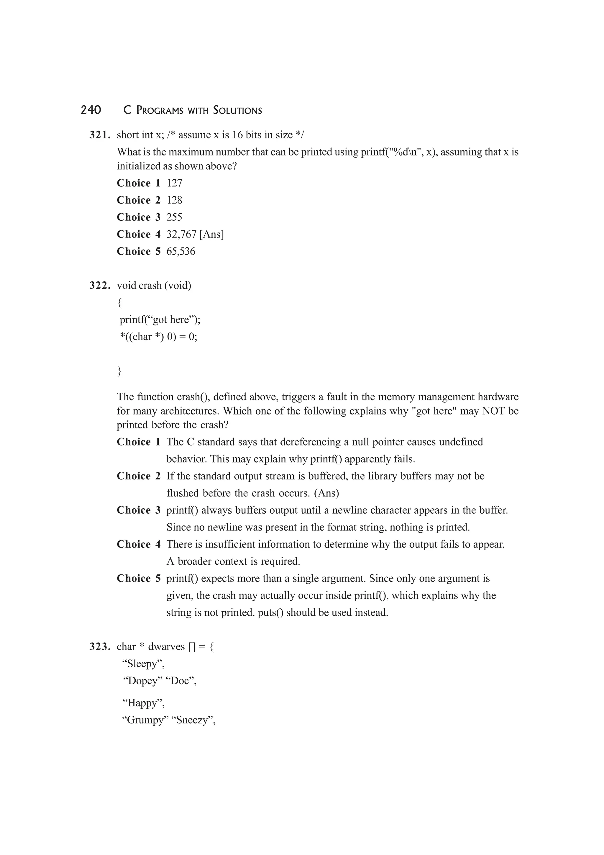 240 C PROGRAMS WITH SOLUTIONS
321. short int x; /* assume x is 16 bits in size */
What is the maximum number that can be printed using printf("%dn", x), assuming that x is
initialized as shown above?
Choice 1 127
Choice 2 128
Choice 3 255
Choice 4 32,767 [Ans]
Choice 5 65,536
322. void crash (void)
{
printf(“got here”);
*((char *) 0) = 0;
}
The function crash(), defined above, triggers a fault in the memory management hardware
for many architectures. Which one of the following explains why "got here" may NOT be
printed before the crash?
Choice 1 The C standard says that dereferencing a null pointer causes undefined
behavior. This may explain why printf() apparently fails.
Choice 2 If the standard output stream is buffered, the library buffers may not be
flushed before the crash occurs. (Ans)
Choice 3 printf() always buffers output until a newline character appears in the buffer.
Since no newline was present in the format string, nothing is printed.
Choice 4 There is insufficient information to determine why the output fails to appear.
A broader context is required.
Choice 5 printf() expects more than a single argument. Since only one argument is
given, the crash may actually occur inside printf(), which explains why the
string is not printed. puts() should be used instead.
323. char * dwarves [] = {
“Sleepy”,
“Dopey” “Doc”,
“Happy”,
“Grumpy” “Sneezy”,
 