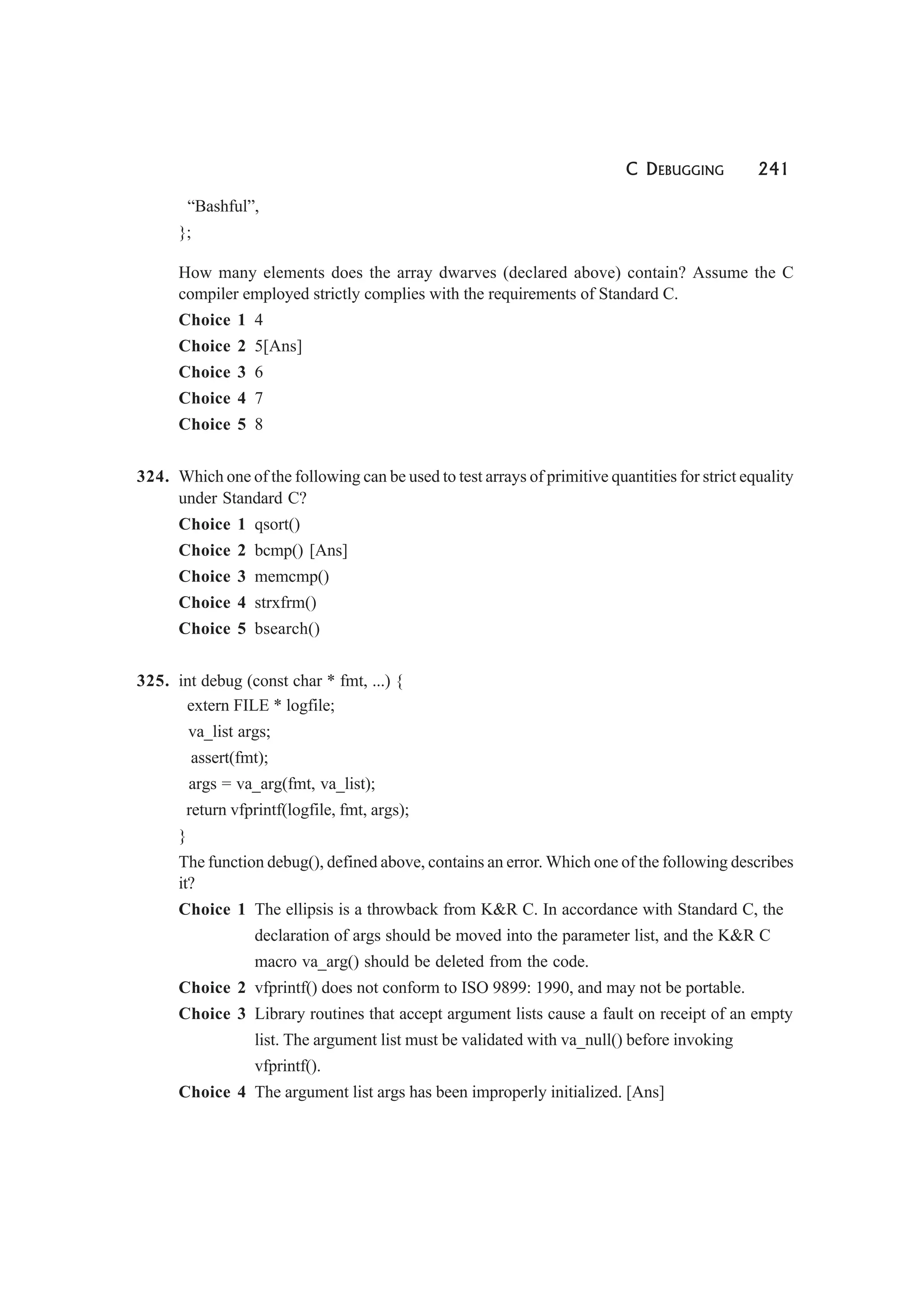 C DEBUGGING 241
“Bashful”,
};
How many elements does the array dwarves (declared above) contain? Assume the C
compiler employed strictly complies with the requirements of Standard C.
Choice 1 4
Choice 2 5[Ans]
Choice 3 6
Choice 4 7
Choice 5 8
324. Which one of the following can be used to test arrays of primitive quantities for strict equality
under Standard C?
Choice 1 qsort()
Choice 2 bcmp() [Ans]
Choice 3 memcmp()
Choice 4 strxfrm()
Choice 5 bsearch()
325. int debug (const char * fmt, ...) {
extern FILE * logfile;
va_list args;
assert(fmt);
args = va_arg(fmt, va_list);
return vfprintf(logfile, fmt, args);
}
The function debug(), defined above, contains an error. Which one of the following describes
it?
Choice 1 The ellipsis is a throwback from K&R C. In accordance with Standard C, the
declaration of args should be moved into the parameter list, and the K&R C
macro va_arg() should be deleted from the code.
Choice 2 vfprintf() does not conform to ISO 9899: 1990, and may not be portable.
Choice 3 Library routines that accept argument lists cause a fault on receipt of an empty
list. The argument list must be validated with va_null() before invoking
vfprintf().
Choice 4 The argument list args has been improperly initialized. [Ans]
 